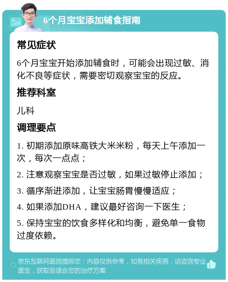 6个月宝宝添加辅食指南 常见症状 6个月宝宝开始添加辅食时，可能会出现过敏、消化不良等症状，需要密切观察宝宝的反应。 推荐科室 儿科 调理要点 1. 初期添加原味高铁大米米粉，每天上午添加一次，每次一点点； 2. 注意观察宝宝是否过敏，如果过敏停止添加； 3. 循序渐进添加，让宝宝肠胃慢慢适应； 4. 如果添加DHA，建议最好咨询一下医生； 5. 保持宝宝的饮食多样化和均衡，避免单一食物过度依赖。