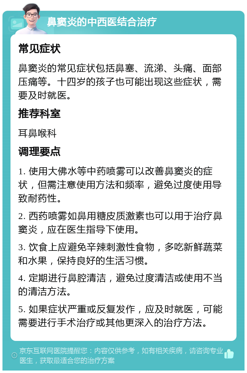 鼻窦炎的中西医结合治疗 常见症状 鼻窦炎的常见症状包括鼻塞、流涕、头痛、面部压痛等。十四岁的孩子也可能出现这些症状，需要及时就医。 推荐科室 耳鼻喉科 调理要点 1. 使用大佛水等中药喷雾可以改善鼻窦炎的症状，但需注意使用方法和频率，避免过度使用导致耐药性。 2. 西药喷雾如鼻用糖皮质激素也可以用于治疗鼻窦炎，应在医生指导下使用。 3. 饮食上应避免辛辣刺激性食物，多吃新鲜蔬菜和水果，保持良好的生活习惯。 4. 定期进行鼻腔清洁，避免过度清洁或使用不当的清洁方法。 5. 如果症状严重或反复发作，应及时就医，可能需要进行手术治疗或其他更深入的治疗方法。