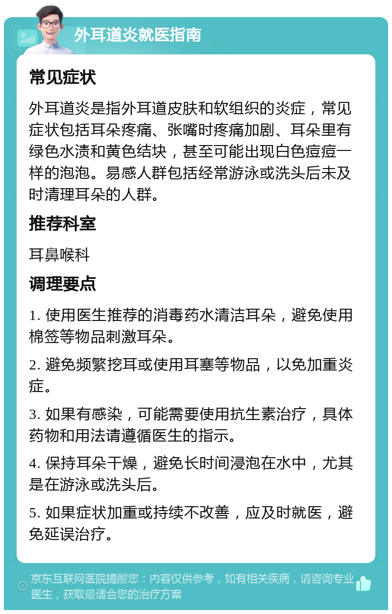 外耳道炎就医指南 常见症状 外耳道炎是指外耳道皮肤和软组织的炎症，常见症状包括耳朵疼痛、张嘴时疼痛加剧、耳朵里有绿色水渍和黄色结块，甚至可能出现白色痘痘一样的泡泡。易感人群包括经常游泳或洗头后未及时清理耳朵的人群。 推荐科室 耳鼻喉科 调理要点 1. 使用医生推荐的消毒药水清洁耳朵，避免使用棉签等物品刺激耳朵。 2. 避免频繁挖耳或使用耳塞等物品，以免加重炎症。 3. 如果有感染，可能需要使用抗生素治疗，具体药物和用法请遵循医生的指示。 4. 保持耳朵干燥，避免长时间浸泡在水中，尤其是在游泳或洗头后。 5. 如果症状加重或持续不改善，应及时就医，避免延误治疗。