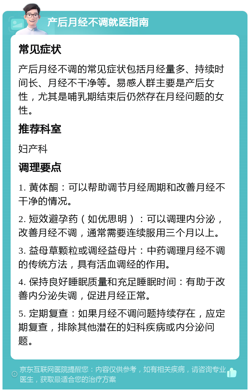 产后月经不调就医指南 常见症状 产后月经不调的常见症状包括月经量多、持续时间长、月经不干净等。易感人群主要是产后女性，尤其是哺乳期结束后仍然存在月经问题的女性。 推荐科室 妇产科 调理要点 1. 黄体酮：可以帮助调节月经周期和改善月经不干净的情况。 2. 短效避孕药（如优思明）：可以调理内分泌，改善月经不调，通常需要连续服用三个月以上。 3. 益母草颗粒或调经益母片：中药调理月经不调的传统方法，具有活血调经的作用。 4. 保持良好睡眠质量和充足睡眠时间：有助于改善内分泌失调，促进月经正常。 5. 定期复查：如果月经不调问题持续存在，应定期复查，排除其他潜在的妇科疾病或内分泌问题。