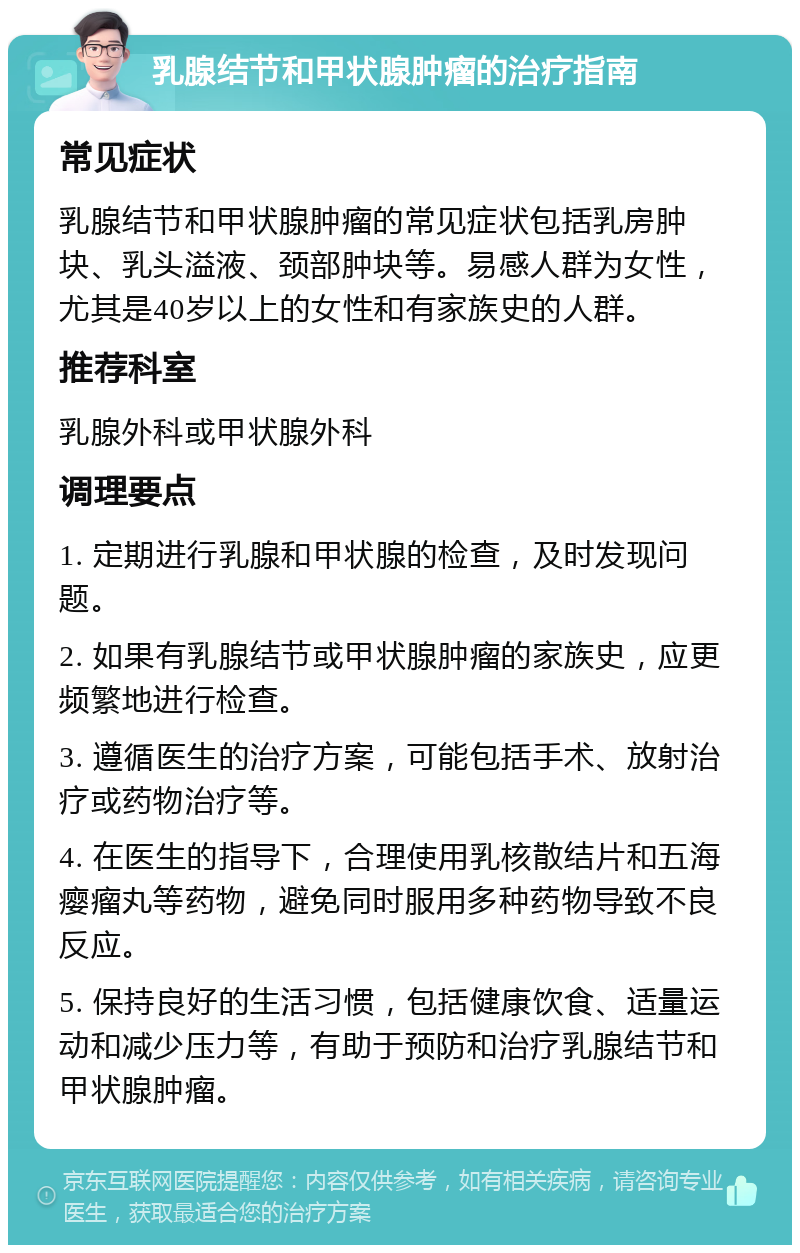 乳腺结节和甲状腺肿瘤的治疗指南 常见症状 乳腺结节和甲状腺肿瘤的常见症状包括乳房肿块、乳头溢液、颈部肿块等。易感人群为女性，尤其是40岁以上的女性和有家族史的人群。 推荐科室 乳腺外科或甲状腺外科 调理要点 1. 定期进行乳腺和甲状腺的检查，及时发现问题。 2. 如果有乳腺结节或甲状腺肿瘤的家族史，应更频繁地进行检查。 3. 遵循医生的治疗方案，可能包括手术、放射治疗或药物治疗等。 4. 在医生的指导下，合理使用乳核散结片和五海瘿瘤丸等药物，避免同时服用多种药物导致不良反应。 5. 保持良好的生活习惯，包括健康饮食、适量运动和减少压力等，有助于预防和治疗乳腺结节和甲状腺肿瘤。