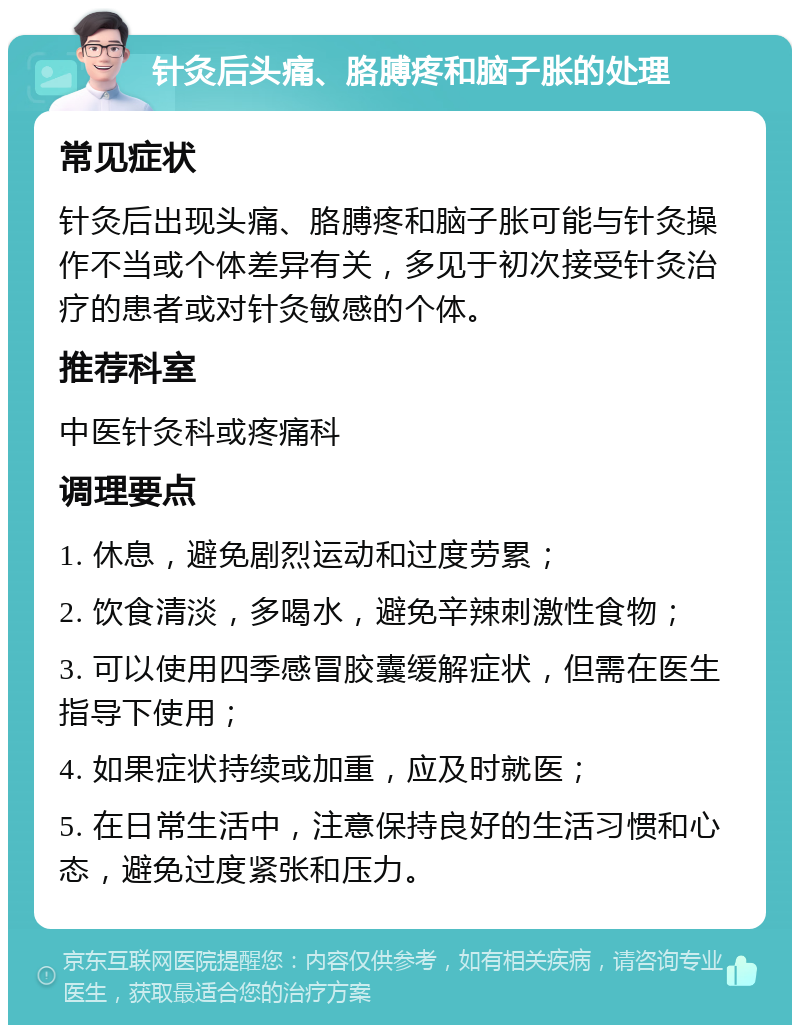 针灸后头痛、胳膊疼和脑子胀的处理 常见症状 针灸后出现头痛、胳膊疼和脑子胀可能与针灸操作不当或个体差异有关，多见于初次接受针灸治疗的患者或对针灸敏感的个体。 推荐科室 中医针灸科或疼痛科 调理要点 1. 休息，避免剧烈运动和过度劳累； 2. 饮食清淡，多喝水，避免辛辣刺激性食物； 3. 可以使用四季感冒胶囊缓解症状，但需在医生指导下使用； 4. 如果症状持续或加重，应及时就医； 5. 在日常生活中，注意保持良好的生活习惯和心态，避免过度紧张和压力。