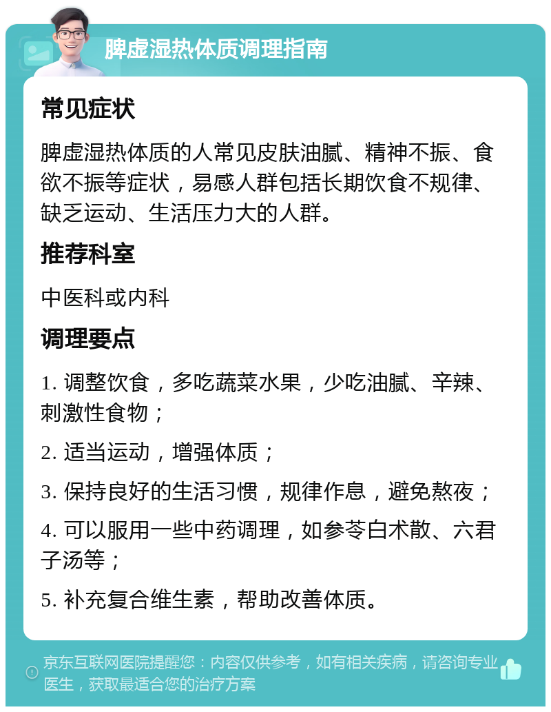 脾虚湿热体质调理指南 常见症状 脾虚湿热体质的人常见皮肤油腻、精神不振、食欲不振等症状，易感人群包括长期饮食不规律、缺乏运动、生活压力大的人群。 推荐科室 中医科或内科 调理要点 1. 调整饮食，多吃蔬菜水果，少吃油腻、辛辣、刺激性食物； 2. 适当运动，增强体质； 3. 保持良好的生活习惯，规律作息，避免熬夜； 4. 可以服用一些中药调理，如参苓白术散、六君子汤等； 5. 补充复合维生素，帮助改善体质。