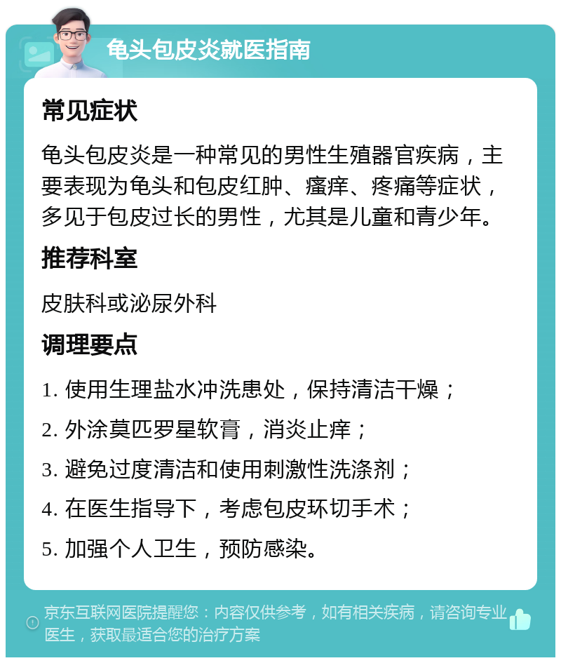 龟头包皮炎就医指南 常见症状 龟头包皮炎是一种常见的男性生殖器官疾病，主要表现为龟头和包皮红肿、瘙痒、疼痛等症状，多见于包皮过长的男性，尤其是儿童和青少年。 推荐科室 皮肤科或泌尿外科 调理要点 1. 使用生理盐水冲洗患处，保持清洁干燥； 2. 外涂莫匹罗星软膏，消炎止痒； 3. 避免过度清洁和使用刺激性洗涤剂； 4. 在医生指导下，考虑包皮环切手术； 5. 加强个人卫生，预防感染。