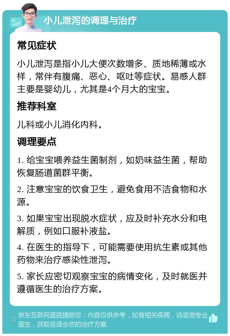 小儿泄泻的调理与治疗 常见症状 小儿泄泻是指小儿大便次数增多、质地稀薄或水样，常伴有腹痛、恶心、呕吐等症状。易感人群主要是婴幼儿，尤其是4个月大的宝宝。 推荐科室 儿科或小儿消化内科。 调理要点 1. 给宝宝喂养益生菌制剂，如奶味益生菌，帮助恢复肠道菌群平衡。 2. 注意宝宝的饮食卫生，避免食用不洁食物和水源。 3. 如果宝宝出现脱水症状，应及时补充水分和电解质，例如口服补液盐。 4. 在医生的指导下，可能需要使用抗生素或其他药物来治疗感染性泄泻。 5. 家长应密切观察宝宝的病情变化，及时就医并遵循医生的治疗方案。