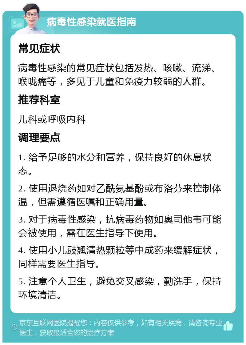 病毒性感染就医指南 常见症状 病毒性感染的常见症状包括发热、咳嗽、流涕、喉咙痛等，多见于儿童和免疫力较弱的人群。 推荐科室 儿科或呼吸内科 调理要点 1. 给予足够的水分和营养，保持良好的休息状态。 2. 使用退烧药如对乙酰氨基酚或布洛芬来控制体温，但需遵循医嘱和正确用量。 3. 对于病毒性感染，抗病毒药物如奥司他韦可能会被使用，需在医生指导下使用。 4. 使用小儿豉翘清热颗粒等中成药来缓解症状，同样需要医生指导。 5. 注意个人卫生，避免交叉感染，勤洗手，保持环境清洁。