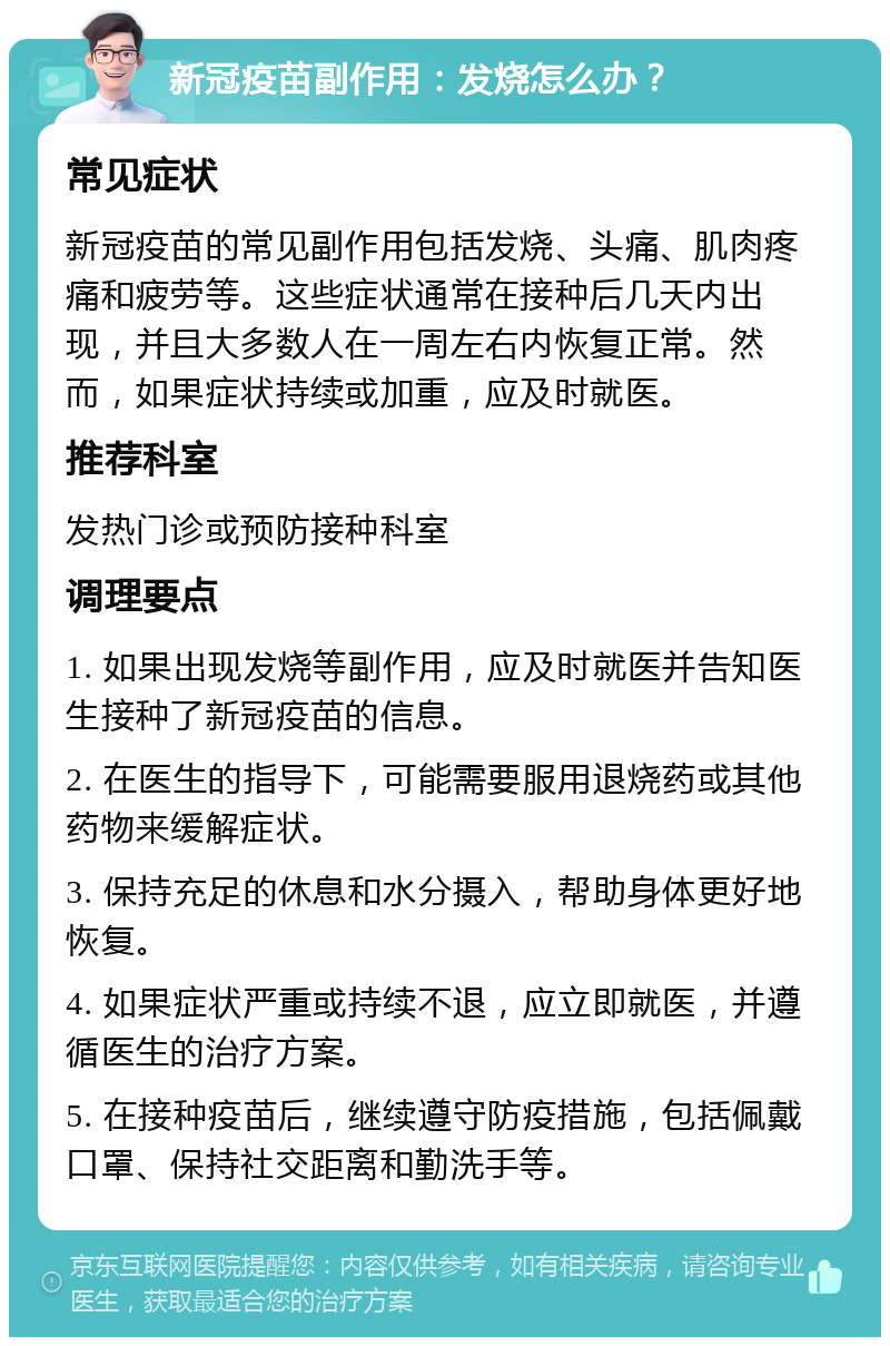 新冠疫苗副作用：发烧怎么办？ 常见症状 新冠疫苗的常见副作用包括发烧、头痛、肌肉疼痛和疲劳等。这些症状通常在接种后几天内出现，并且大多数人在一周左右内恢复正常。然而，如果症状持续或加重，应及时就医。 推荐科室 发热门诊或预防接种科室 调理要点 1. 如果出现发烧等副作用，应及时就医并告知医生接种了新冠疫苗的信息。 2. 在医生的指导下，可能需要服用退烧药或其他药物来缓解症状。 3. 保持充足的休息和水分摄入，帮助身体更好地恢复。 4. 如果症状严重或持续不退，应立即就医，并遵循医生的治疗方案。 5. 在接种疫苗后，继续遵守防疫措施，包括佩戴口罩、保持社交距离和勤洗手等。