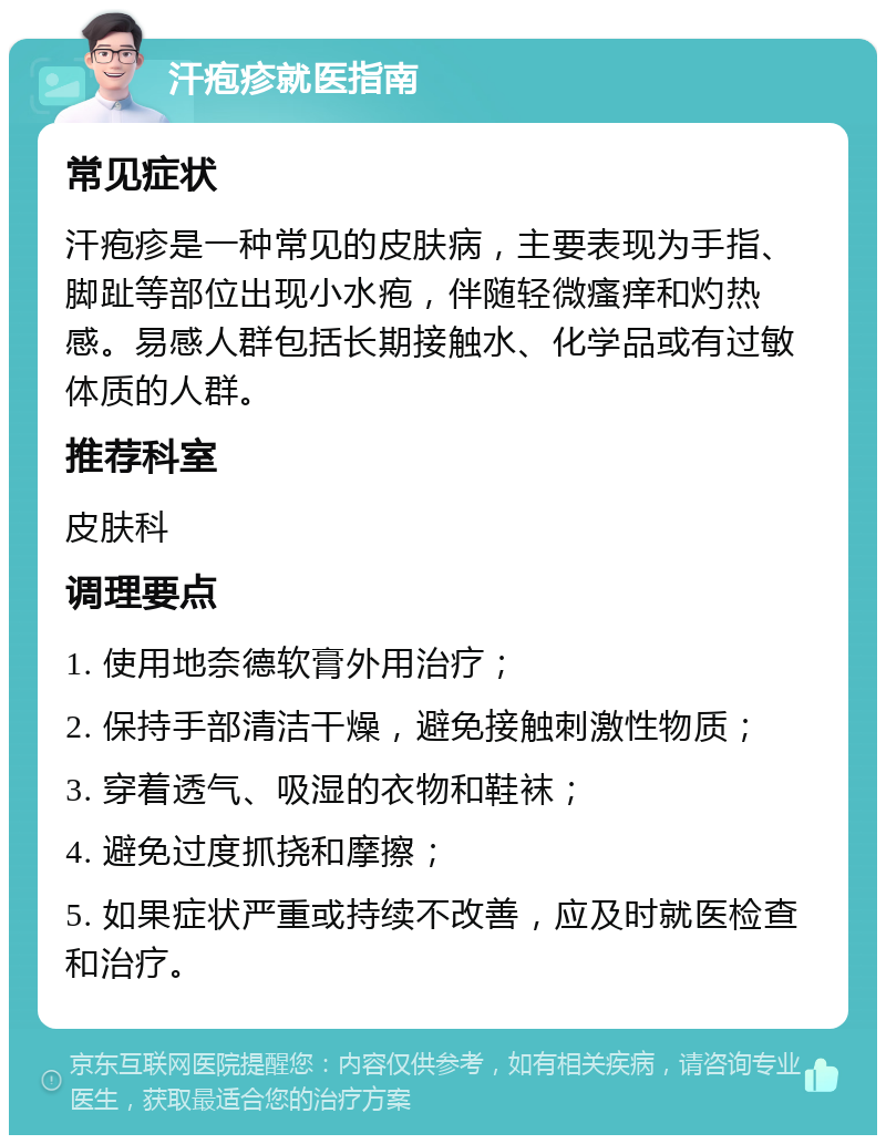 汗疱疹就医指南 常见症状 汗疱疹是一种常见的皮肤病，主要表现为手指、脚趾等部位出现小水疱，伴随轻微瘙痒和灼热感。易感人群包括长期接触水、化学品或有过敏体质的人群。 推荐科室 皮肤科 调理要点 1. 使用地奈德软膏外用治疗； 2. 保持手部清洁干燥，避免接触刺激性物质； 3. 穿着透气、吸湿的衣物和鞋袜； 4. 避免过度抓挠和摩擦； 5. 如果症状严重或持续不改善，应及时就医检查和治疗。