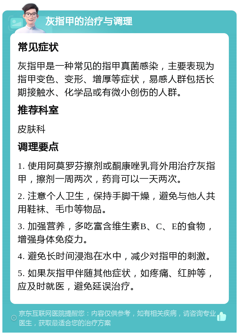 灰指甲的治疗与调理 常见症状 灰指甲是一种常见的指甲真菌感染，主要表现为指甲变色、变形、增厚等症状，易感人群包括长期接触水、化学品或有微小创伤的人群。 推荐科室 皮肤科 调理要点 1. 使用阿莫罗芬擦剂或酮康唑乳膏外用治疗灰指甲，擦剂一周两次，药膏可以一天两次。 2. 注意个人卫生，保持手脚干燥，避免与他人共用鞋袜、毛巾等物品。 3. 加强营养，多吃富含维生素B、C、E的食物，增强身体免疫力。 4. 避免长时间浸泡在水中，减少对指甲的刺激。 5. 如果灰指甲伴随其他症状，如疼痛、红肿等，应及时就医，避免延误治疗。