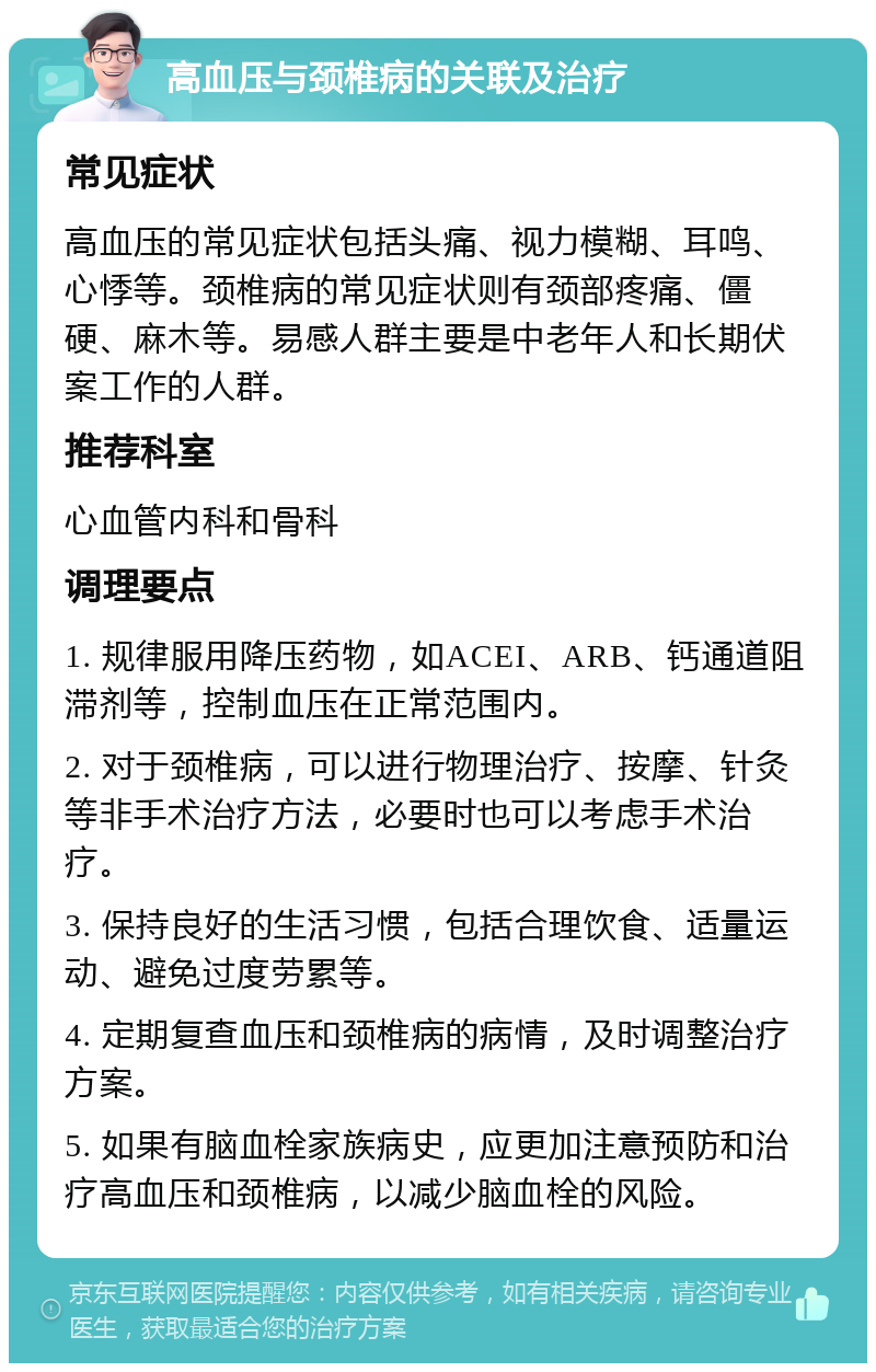 高血压与颈椎病的关联及治疗 常见症状 高血压的常见症状包括头痛、视力模糊、耳鸣、心悸等。颈椎病的常见症状则有颈部疼痛、僵硬、麻木等。易感人群主要是中老年人和长期伏案工作的人群。 推荐科室 心血管内科和骨科 调理要点 1. 规律服用降压药物，如ACEI、ARB、钙通道阻滞剂等，控制血压在正常范围内。 2. 对于颈椎病，可以进行物理治疗、按摩、针灸等非手术治疗方法，必要时也可以考虑手术治疗。 3. 保持良好的生活习惯，包括合理饮食、适量运动、避免过度劳累等。 4. 定期复查血压和颈椎病的病情，及时调整治疗方案。 5. 如果有脑血栓家族病史，应更加注意预防和治疗高血压和颈椎病，以减少脑血栓的风险。