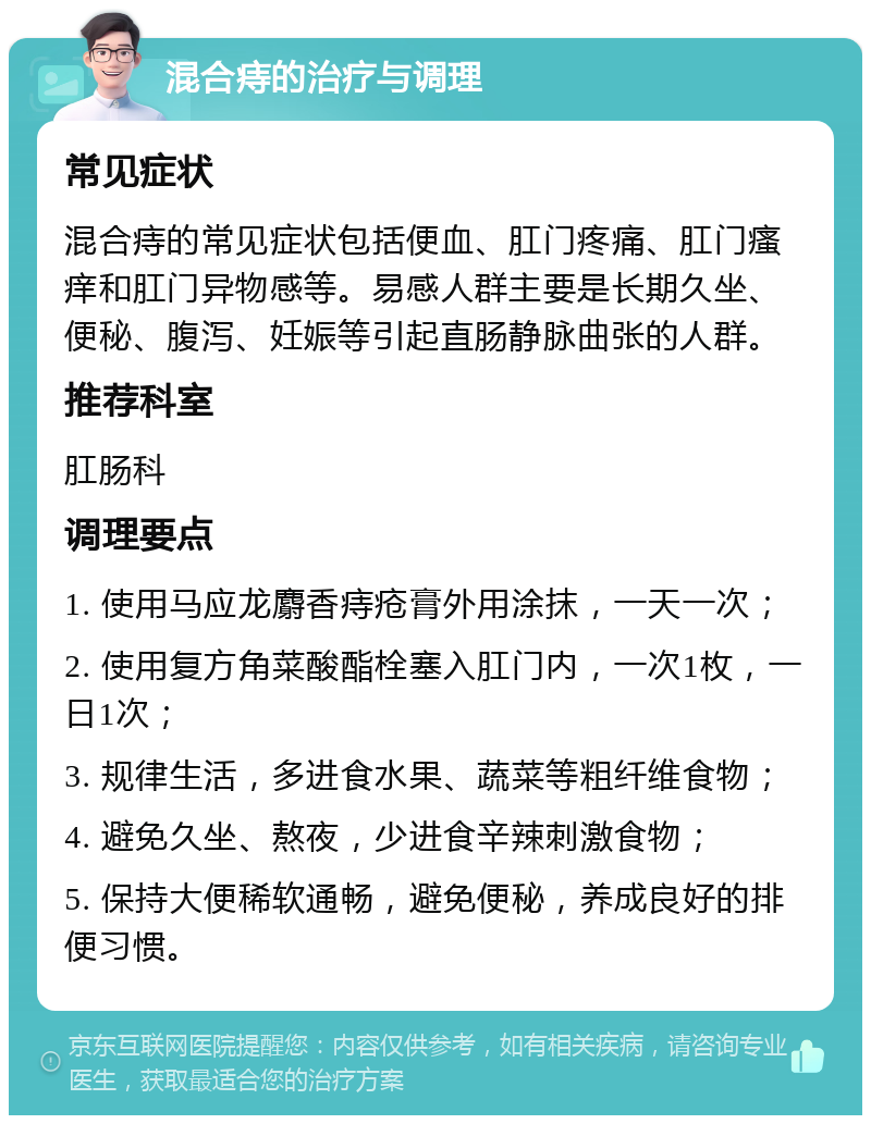 混合痔的治疗与调理 常见症状 混合痔的常见症状包括便血、肛门疼痛、肛门瘙痒和肛门异物感等。易感人群主要是长期久坐、便秘、腹泻、妊娠等引起直肠静脉曲张的人群。 推荐科室 肛肠科 调理要点 1. 使用马应龙麝香痔疮膏外用涂抹，一天一次； 2. 使用复方角菜酸酯栓塞入肛门内，一次1枚，一日1次； 3. 规律生活，多进食水果、蔬菜等粗纤维食物； 4. 避免久坐、熬夜，少进食辛辣刺激食物； 5. 保持大便稀软通畅，避免便秘，养成良好的排便习惯。