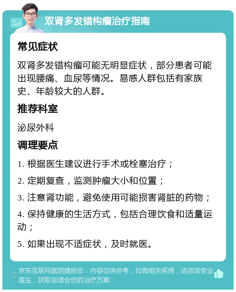 双肾多发错构瘤治疗指南 常见症状 双肾多发错构瘤可能无明显症状，部分患者可能出现腰痛、血尿等情况。易感人群包括有家族史、年龄较大的人群。 推荐科室 泌尿外科 调理要点 1. 根据医生建议进行手术或栓塞治疗； 2. 定期复查，监测肿瘤大小和位置； 3. 注意肾功能，避免使用可能损害肾脏的药物； 4. 保持健康的生活方式，包括合理饮食和适量运动； 5. 如果出现不适症状，及时就医。