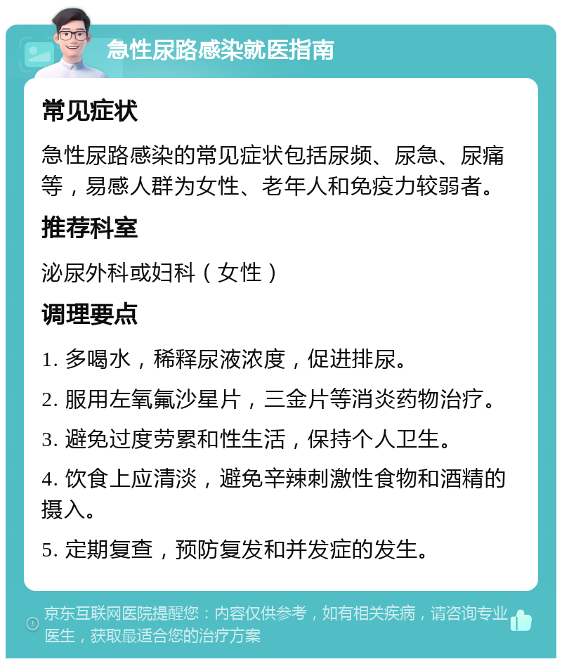 急性尿路感染就医指南 常见症状 急性尿路感染的常见症状包括尿频、尿急、尿痛等，易感人群为女性、老年人和免疫力较弱者。 推荐科室 泌尿外科或妇科（女性） 调理要点 1. 多喝水，稀释尿液浓度，促进排尿。 2. 服用左氧氟沙星片，三金片等消炎药物治疗。 3. 避免过度劳累和性生活，保持个人卫生。 4. 饮食上应清淡，避免辛辣刺激性食物和酒精的摄入。 5. 定期复查，预防复发和并发症的发生。