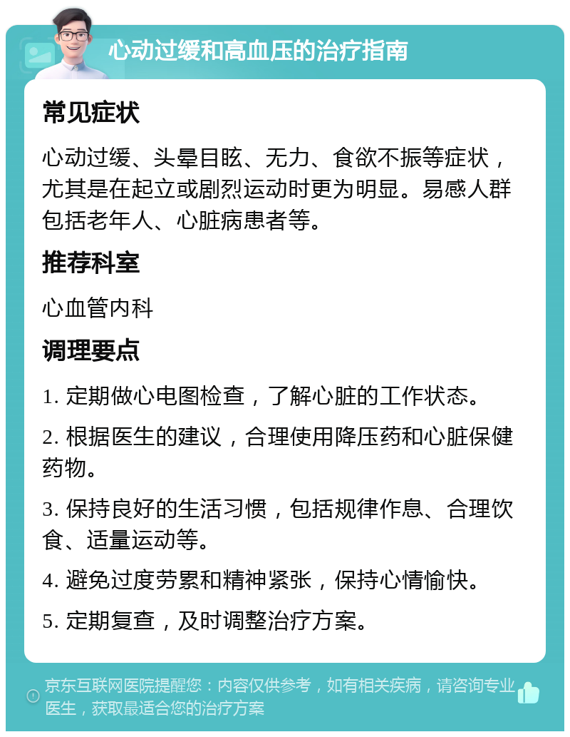 心动过缓和高血压的治疗指南 常见症状 心动过缓、头晕目眩、无力、食欲不振等症状，尤其是在起立或剧烈运动时更为明显。易感人群包括老年人、心脏病患者等。 推荐科室 心血管内科 调理要点 1. 定期做心电图检查，了解心脏的工作状态。 2. 根据医生的建议，合理使用降压药和心脏保健药物。 3. 保持良好的生活习惯，包括规律作息、合理饮食、适量运动等。 4. 避免过度劳累和精神紧张，保持心情愉快。 5. 定期复查，及时调整治疗方案。