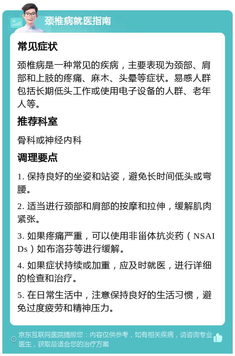 颈椎病就医指南 常见症状 颈椎病是一种常见的疾病，主要表现为颈部、肩部和上肢的疼痛、麻木、头晕等症状。易感人群包括长期低头工作或使用电子设备的人群、老年人等。 推荐科室 骨科或神经内科 调理要点 1. 保持良好的坐姿和站姿，避免长时间低头或弯腰。 2. 适当进行颈部和肩部的按摩和拉伸，缓解肌肉紧张。 3. 如果疼痛严重，可以使用非甾体抗炎药（NSAIDs）如布洛芬等进行缓解。 4. 如果症状持续或加重，应及时就医，进行详细的检查和治疗。 5. 在日常生活中，注意保持良好的生活习惯，避免过度疲劳和精神压力。