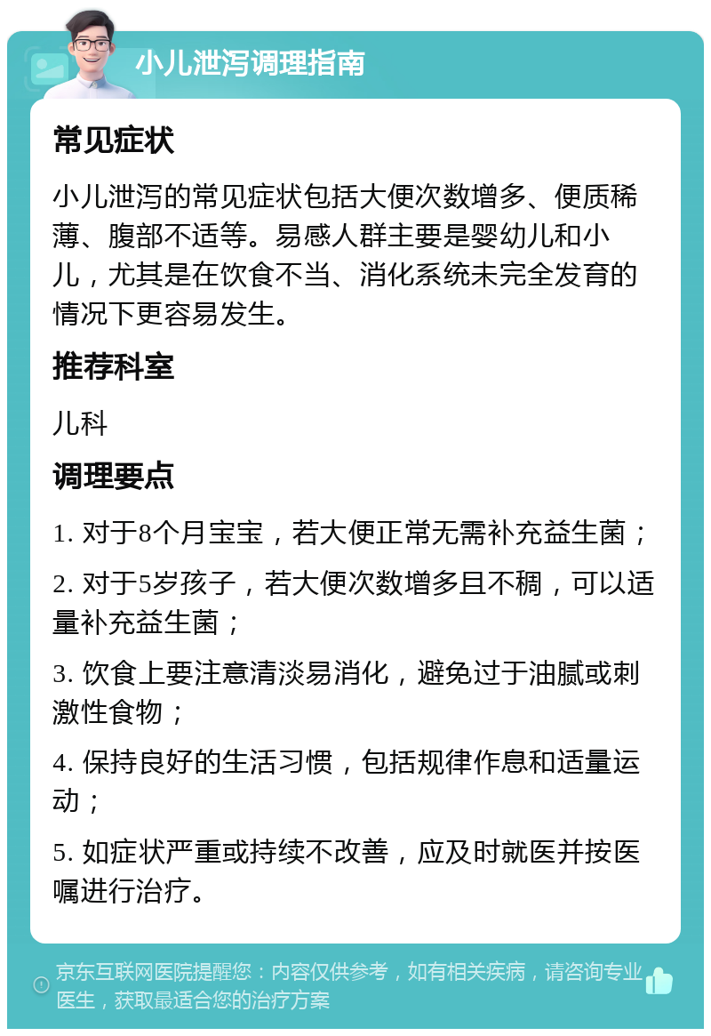 小儿泄泻调理指南 常见症状 小儿泄泻的常见症状包括大便次数增多、便质稀薄、腹部不适等。易感人群主要是婴幼儿和小儿，尤其是在饮食不当、消化系统未完全发育的情况下更容易发生。 推荐科室 儿科 调理要点 1. 对于8个月宝宝，若大便正常无需补充益生菌； 2. 对于5岁孩子，若大便次数增多且不稠，可以适量补充益生菌； 3. 饮食上要注意清淡易消化，避免过于油腻或刺激性食物； 4. 保持良好的生活习惯，包括规律作息和适量运动； 5. 如症状严重或持续不改善，应及时就医并按医嘱进行治疗。