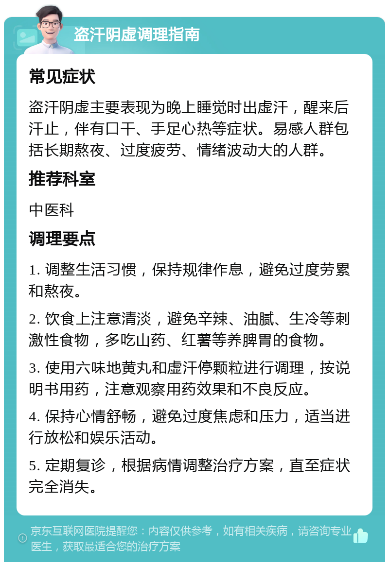 盗汗阴虚调理指南 常见症状 盗汗阴虚主要表现为晚上睡觉时出虚汗，醒来后汗止，伴有口干、手足心热等症状。易感人群包括长期熬夜、过度疲劳、情绪波动大的人群。 推荐科室 中医科 调理要点 1. 调整生活习惯，保持规律作息，避免过度劳累和熬夜。 2. 饮食上注意清淡，避免辛辣、油腻、生冷等刺激性食物，多吃山药、红薯等养脾胃的食物。 3. 使用六味地黄丸和虚汗停颗粒进行调理，按说明书用药，注意观察用药效果和不良反应。 4. 保持心情舒畅，避免过度焦虑和压力，适当进行放松和娱乐活动。 5. 定期复诊，根据病情调整治疗方案，直至症状完全消失。