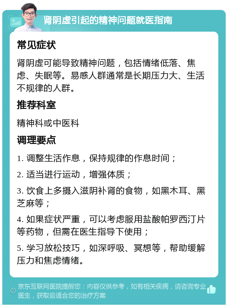 肾阴虚引起的精神问题就医指南 常见症状 肾阴虚可能导致精神问题，包括情绪低落、焦虑、失眠等。易感人群通常是长期压力大、生活不规律的人群。 推荐科室 精神科或中医科 调理要点 1. 调整生活作息，保持规律的作息时间； 2. 适当进行运动，增强体质； 3. 饮食上多摄入滋阴补肾的食物，如黑木耳、黑芝麻等； 4. 如果症状严重，可以考虑服用盐酸帕罗西汀片等药物，但需在医生指导下使用； 5. 学习放松技巧，如深呼吸、冥想等，帮助缓解压力和焦虑情绪。