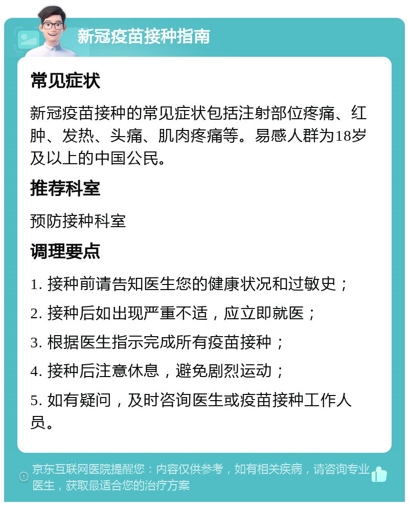 新冠疫苗接种指南 常见症状 新冠疫苗接种的常见症状包括注射部位疼痛、红肿、发热、头痛、肌肉疼痛等。易感人群为18岁及以上的中国公民。 推荐科室 预防接种科室 调理要点 1. 接种前请告知医生您的健康状况和过敏史； 2. 接种后如出现严重不适，应立即就医； 3. 根据医生指示完成所有疫苗接种； 4. 接种后注意休息，避免剧烈运动； 5. 如有疑问，及时咨询医生或疫苗接种工作人员。