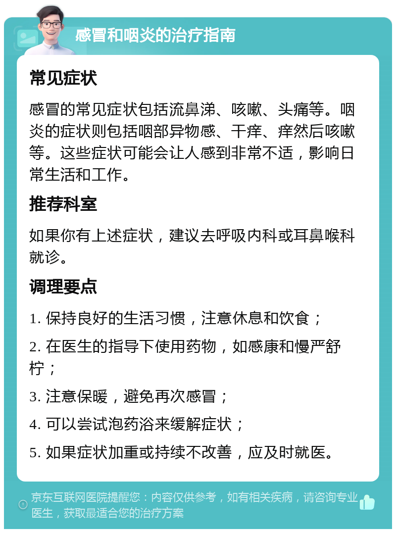 感冒和咽炎的治疗指南 常见症状 感冒的常见症状包括流鼻涕、咳嗽、头痛等。咽炎的症状则包括咽部异物感、干痒、痒然后咳嗽等。这些症状可能会让人感到非常不适，影响日常生活和工作。 推荐科室 如果你有上述症状，建议去呼吸内科或耳鼻喉科就诊。 调理要点 1. 保持良好的生活习惯，注意休息和饮食； 2. 在医生的指导下使用药物，如感康和慢严舒柠； 3. 注意保暖，避免再次感冒； 4. 可以尝试泡药浴来缓解症状； 5. 如果症状加重或持续不改善，应及时就医。