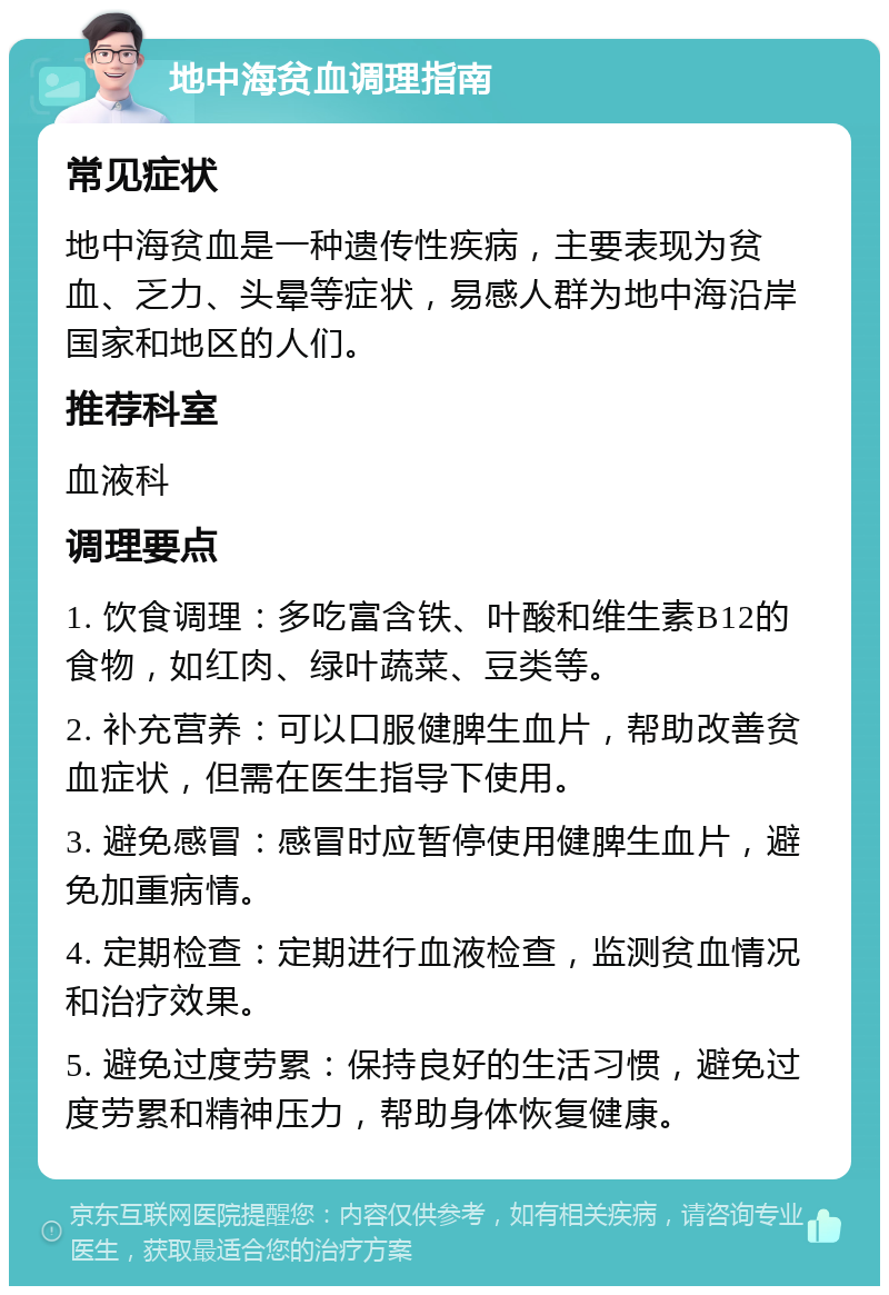 地中海贫血调理指南 常见症状 地中海贫血是一种遗传性疾病，主要表现为贫血、乏力、头晕等症状，易感人群为地中海沿岸国家和地区的人们。 推荐科室 血液科 调理要点 1. 饮食调理：多吃富含铁、叶酸和维生素B12的食物，如红肉、绿叶蔬菜、豆类等。 2. 补充营养：可以口服健脾生血片，帮助改善贫血症状，但需在医生指导下使用。 3. 避免感冒：感冒时应暂停使用健脾生血片，避免加重病情。 4. 定期检查：定期进行血液检查，监测贫血情况和治疗效果。 5. 避免过度劳累：保持良好的生活习惯，避免过度劳累和精神压力，帮助身体恢复健康。