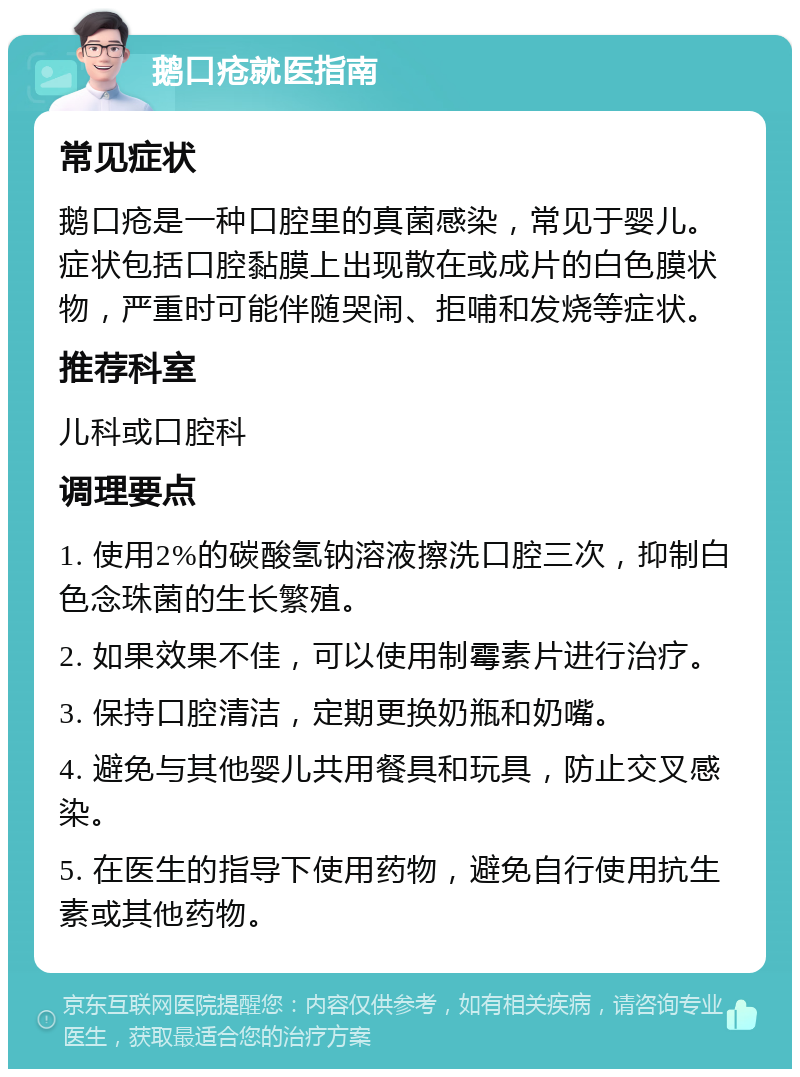 鹅口疮就医指南 常见症状 鹅口疮是一种口腔里的真菌感染，常见于婴儿。症状包括口腔黏膜上出现散在或成片的白色膜状物，严重时可能伴随哭闹、拒哺和发烧等症状。 推荐科室 儿科或口腔科 调理要点 1. 使用2%的碳酸氢钠溶液擦洗口腔三次，抑制白色念珠菌的生长繁殖。 2. 如果效果不佳，可以使用制霉素片进行治疗。 3. 保持口腔清洁，定期更换奶瓶和奶嘴。 4. 避免与其他婴儿共用餐具和玩具，防止交叉感染。 5. 在医生的指导下使用药物，避免自行使用抗生素或其他药物。