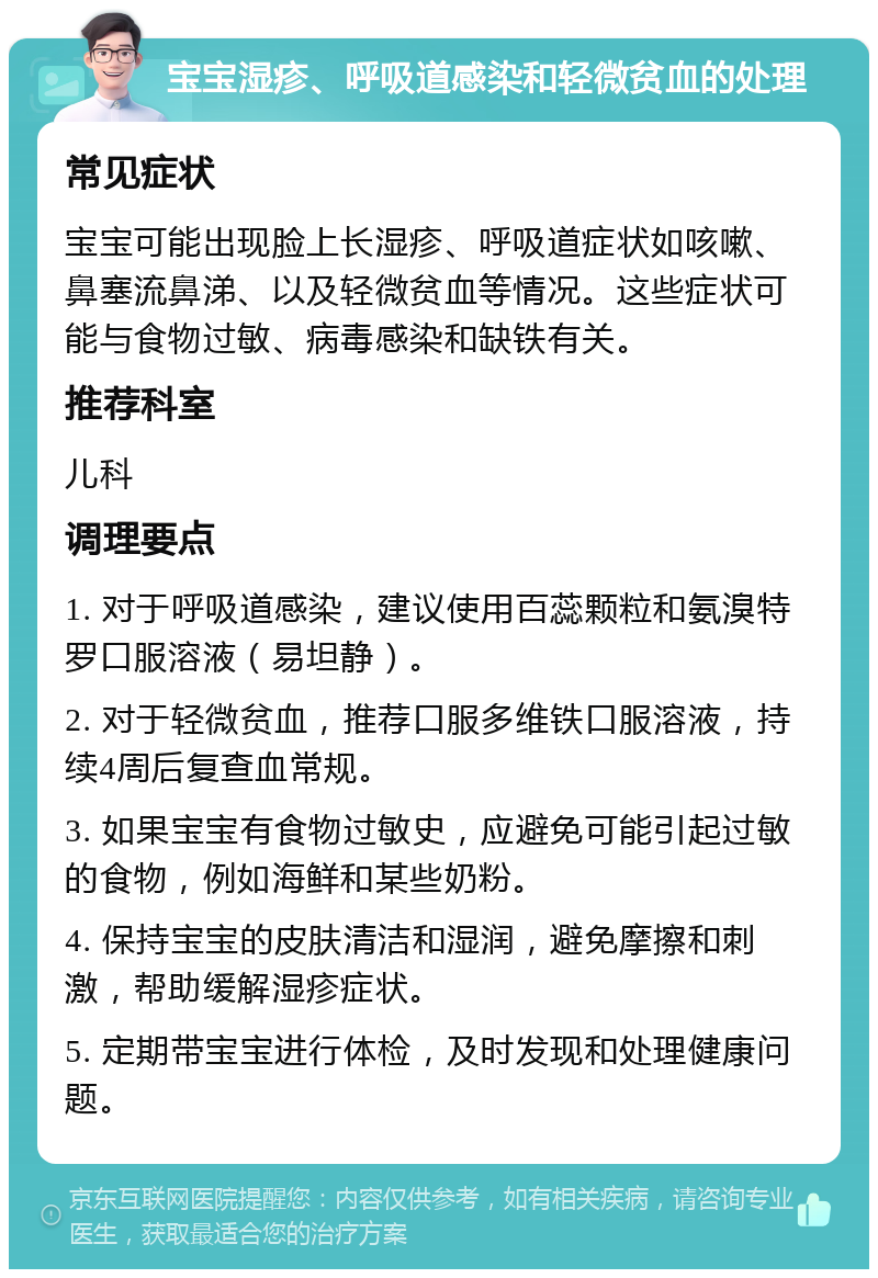 宝宝湿疹、呼吸道感染和轻微贫血的处理 常见症状 宝宝可能出现脸上长湿疹、呼吸道症状如咳嗽、鼻塞流鼻涕、以及轻微贫血等情况。这些症状可能与食物过敏、病毒感染和缺铁有关。 推荐科室 儿科 调理要点 1. 对于呼吸道感染，建议使用百蕊颗粒和氨溴特罗口服溶液（易坦静）。 2. 对于轻微贫血，推荐口服多维铁口服溶液，持续4周后复查血常规。 3. 如果宝宝有食物过敏史，应避免可能引起过敏的食物，例如海鲜和某些奶粉。 4. 保持宝宝的皮肤清洁和湿润，避免摩擦和刺激，帮助缓解湿疹症状。 5. 定期带宝宝进行体检，及时发现和处理健康问题。