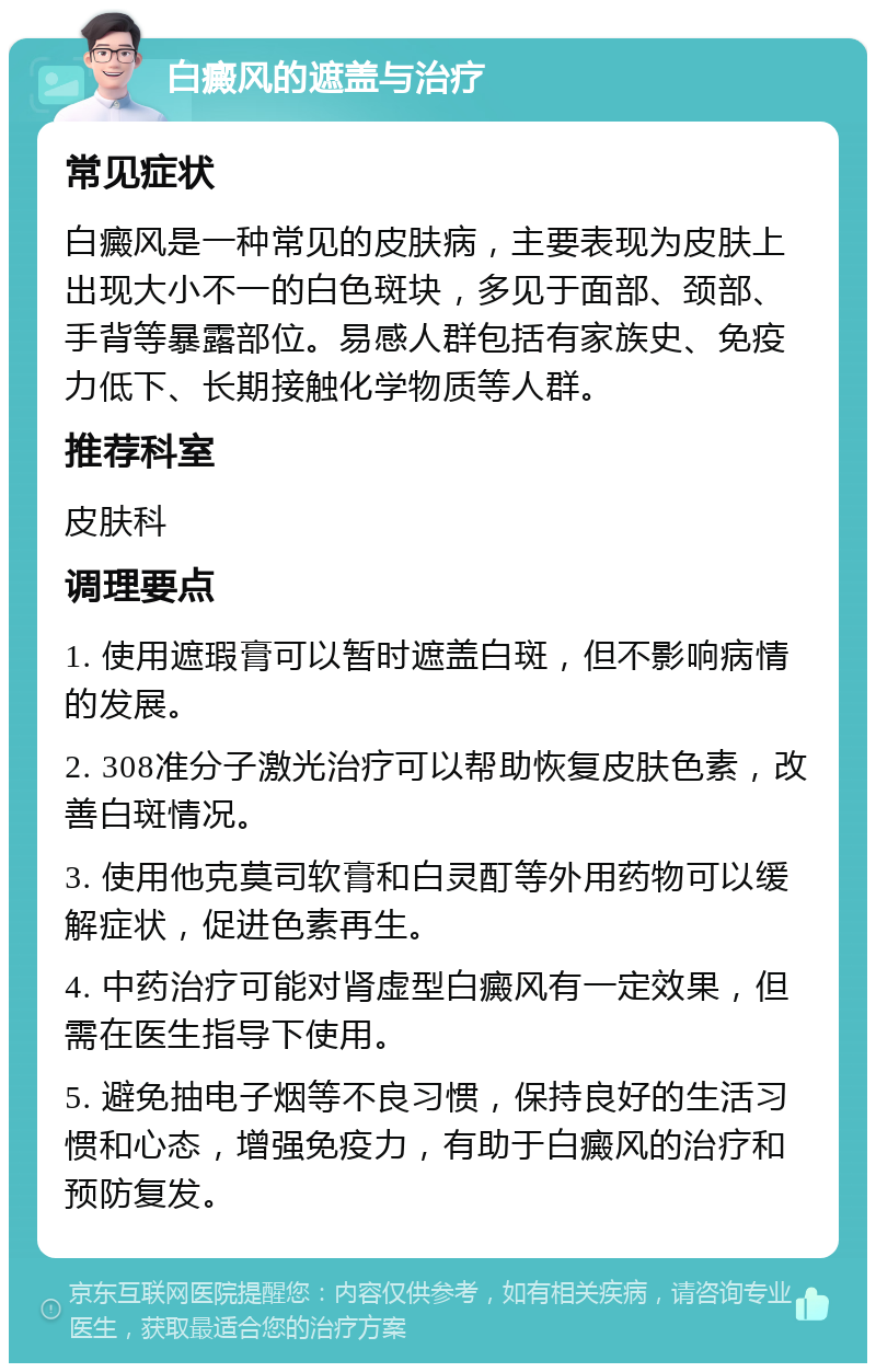 白癜风的遮盖与治疗 常见症状 白癜风是一种常见的皮肤病，主要表现为皮肤上出现大小不一的白色斑块，多见于面部、颈部、手背等暴露部位。易感人群包括有家族史、免疫力低下、长期接触化学物质等人群。 推荐科室 皮肤科 调理要点 1. 使用遮瑕膏可以暂时遮盖白斑，但不影响病情的发展。 2. 308准分子激光治疗可以帮助恢复皮肤色素，改善白斑情况。 3. 使用他克莫司软膏和白灵酊等外用药物可以缓解症状，促进色素再生。 4. 中药治疗可能对肾虚型白癜风有一定效果，但需在医生指导下使用。 5. 避免抽电子烟等不良习惯，保持良好的生活习惯和心态，增强免疫力，有助于白癜风的治疗和预防复发。