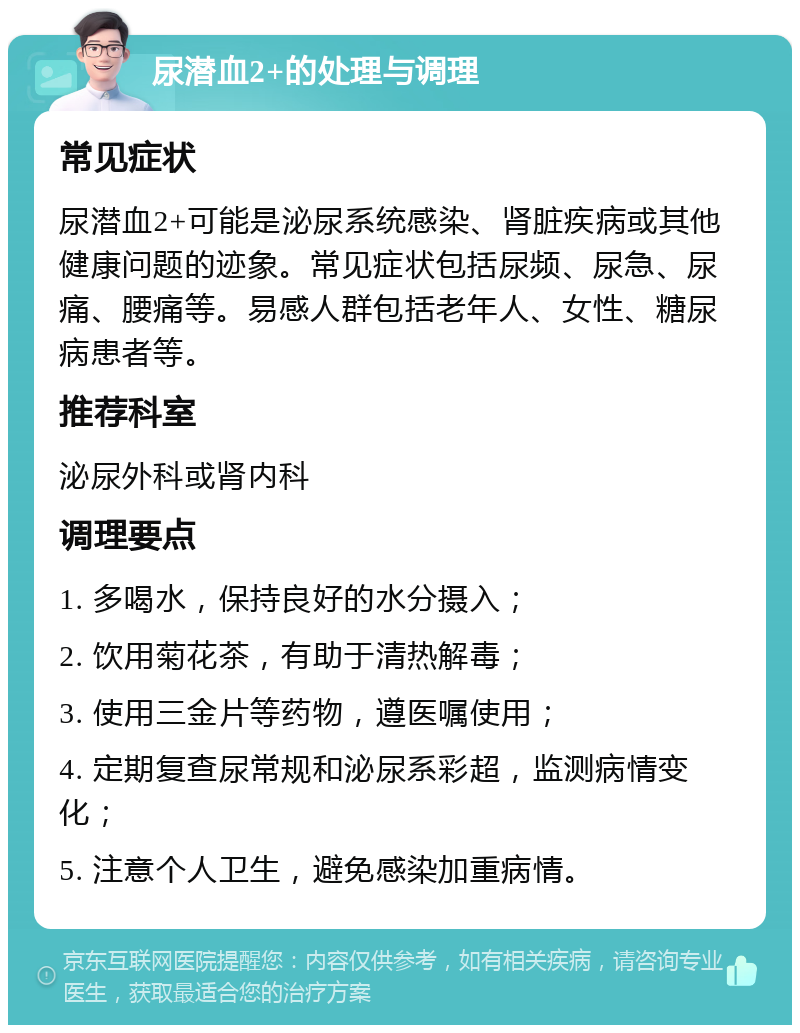 尿潜血2+的处理与调理 常见症状 尿潜血2+可能是泌尿系统感染、肾脏疾病或其他健康问题的迹象。常见症状包括尿频、尿急、尿痛、腰痛等。易感人群包括老年人、女性、糖尿病患者等。 推荐科室 泌尿外科或肾内科 调理要点 1. 多喝水，保持良好的水分摄入； 2. 饮用菊花茶，有助于清热解毒； 3. 使用三金片等药物，遵医嘱使用； 4. 定期复查尿常规和泌尿系彩超，监测病情变化； 5. 注意个人卫生，避免感染加重病情。