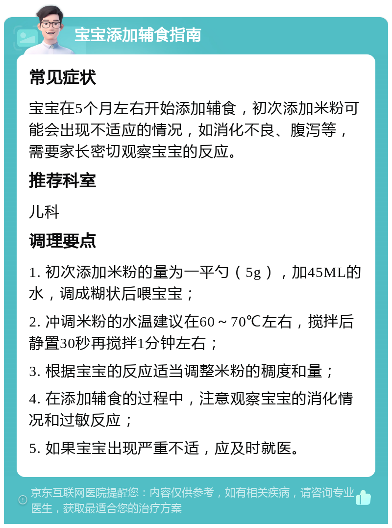 宝宝添加辅食指南 常见症状 宝宝在5个月左右开始添加辅食，初次添加米粉可能会出现不适应的情况，如消化不良、腹泻等，需要家长密切观察宝宝的反应。 推荐科室 儿科 调理要点 1. 初次添加米粉的量为一平勺（5g），加45ML的水，调成糊状后喂宝宝； 2. 冲调米粉的水温建议在60～70℃左右，搅拌后静置30秒再搅拌1分钟左右； 3. 根据宝宝的反应适当调整米粉的稠度和量； 4. 在添加辅食的过程中，注意观察宝宝的消化情况和过敏反应； 5. 如果宝宝出现严重不适，应及时就医。