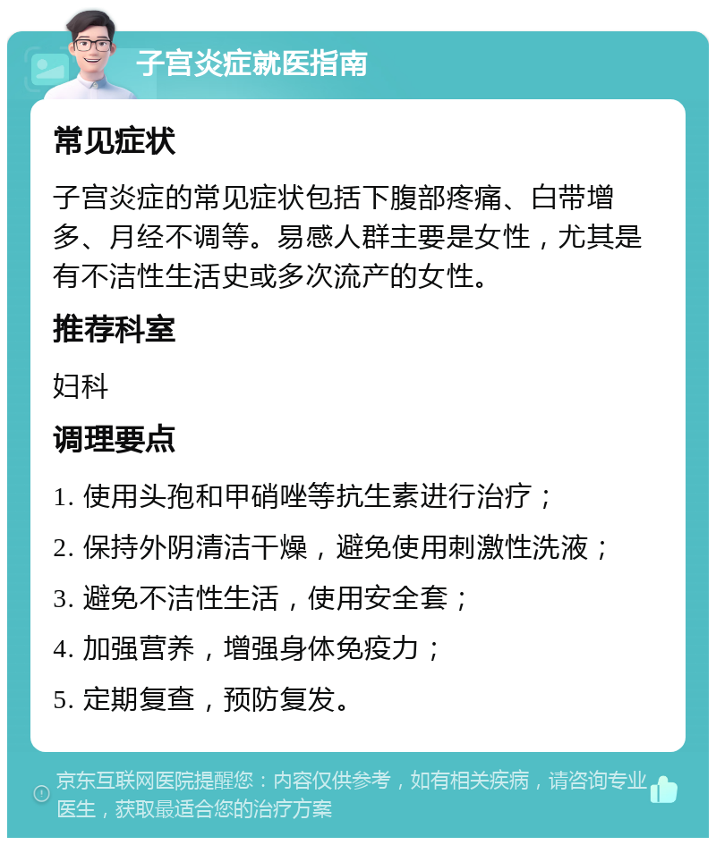 子宫炎症就医指南 常见症状 子宫炎症的常见症状包括下腹部疼痛、白带增多、月经不调等。易感人群主要是女性，尤其是有不洁性生活史或多次流产的女性。 推荐科室 妇科 调理要点 1. 使用头孢和甲硝唑等抗生素进行治疗； 2. 保持外阴清洁干燥，避免使用刺激性洗液； 3. 避免不洁性生活，使用安全套； 4. 加强营养，增强身体免疫力； 5. 定期复查，预防复发。