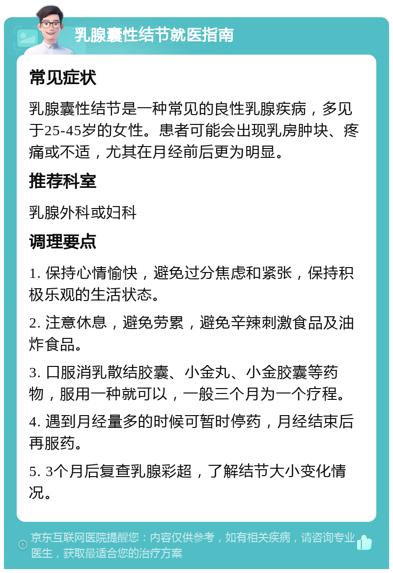 乳腺囊性结节就医指南 常见症状 乳腺囊性结节是一种常见的良性乳腺疾病，多见于25-45岁的女性。患者可能会出现乳房肿块、疼痛或不适，尤其在月经前后更为明显。 推荐科室 乳腺外科或妇科 调理要点 1. 保持心情愉快，避免过分焦虑和紧张，保持积极乐观的生活状态。 2. 注意休息，避免劳累，避免辛辣刺激食品及油炸食品。 3. 口服消乳散结胶囊、小金丸、小金胶囊等药物，服用一种就可以，一般三个月为一个疗程。 4. 遇到月经量多的时候可暂时停药，月经结束后再服药。 5. 3个月后复查乳腺彩超，了解结节大小变化情况。