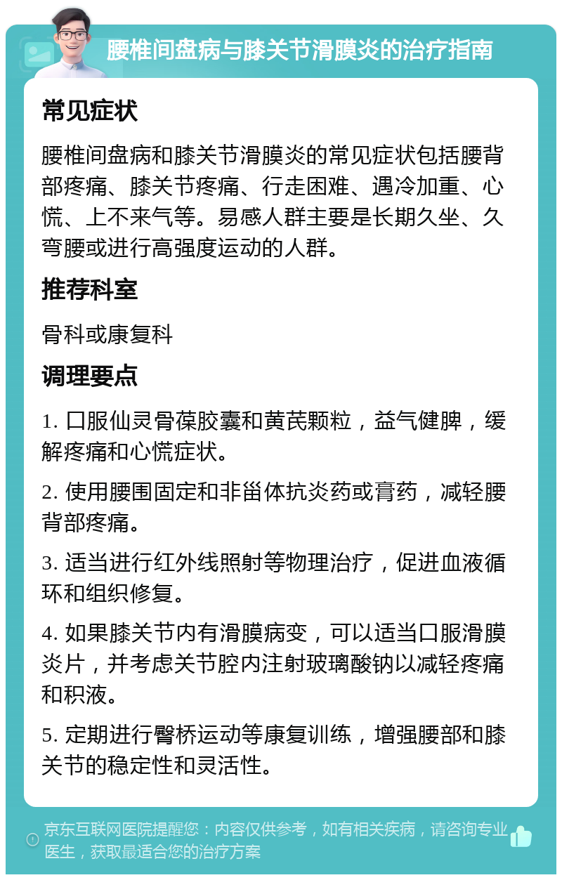 腰椎间盘病与膝关节滑膜炎的治疗指南 常见症状 腰椎间盘病和膝关节滑膜炎的常见症状包括腰背部疼痛、膝关节疼痛、行走困难、遇冷加重、心慌、上不来气等。易感人群主要是长期久坐、久弯腰或进行高强度运动的人群。 推荐科室 骨科或康复科 调理要点 1. 口服仙灵骨葆胶囊和黄芪颗粒，益气健脾，缓解疼痛和心慌症状。 2. 使用腰围固定和非甾体抗炎药或膏药，减轻腰背部疼痛。 3. 适当进行红外线照射等物理治疗，促进血液循环和组织修复。 4. 如果膝关节内有滑膜病变，可以适当口服滑膜炎片，并考虑关节腔内注射玻璃酸钠以减轻疼痛和积液。 5. 定期进行臀桥运动等康复训练，增强腰部和膝关节的稳定性和灵活性。