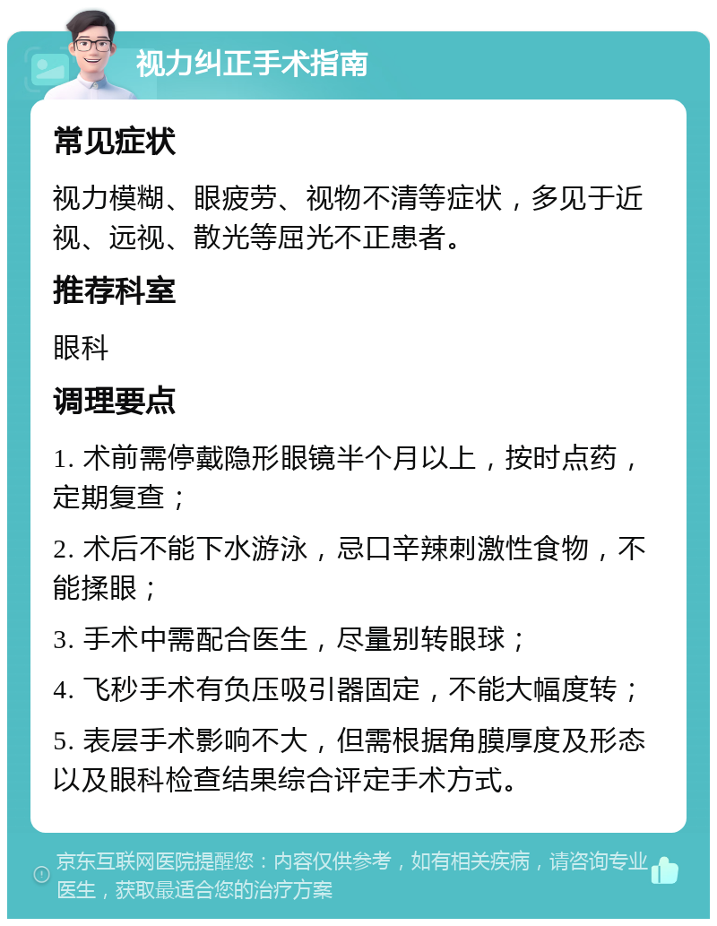 视力纠正手术指南 常见症状 视力模糊、眼疲劳、视物不清等症状，多见于近视、远视、散光等屈光不正患者。 推荐科室 眼科 调理要点 1. 术前需停戴隐形眼镜半个月以上，按时点药，定期复查； 2. 术后不能下水游泳，忌口辛辣刺激性食物，不能揉眼； 3. 手术中需配合医生，尽量别转眼球； 4. 飞秒手术有负压吸引器固定，不能大幅度转； 5. 表层手术影响不大，但需根据角膜厚度及形态以及眼科检查结果综合评定手术方式。