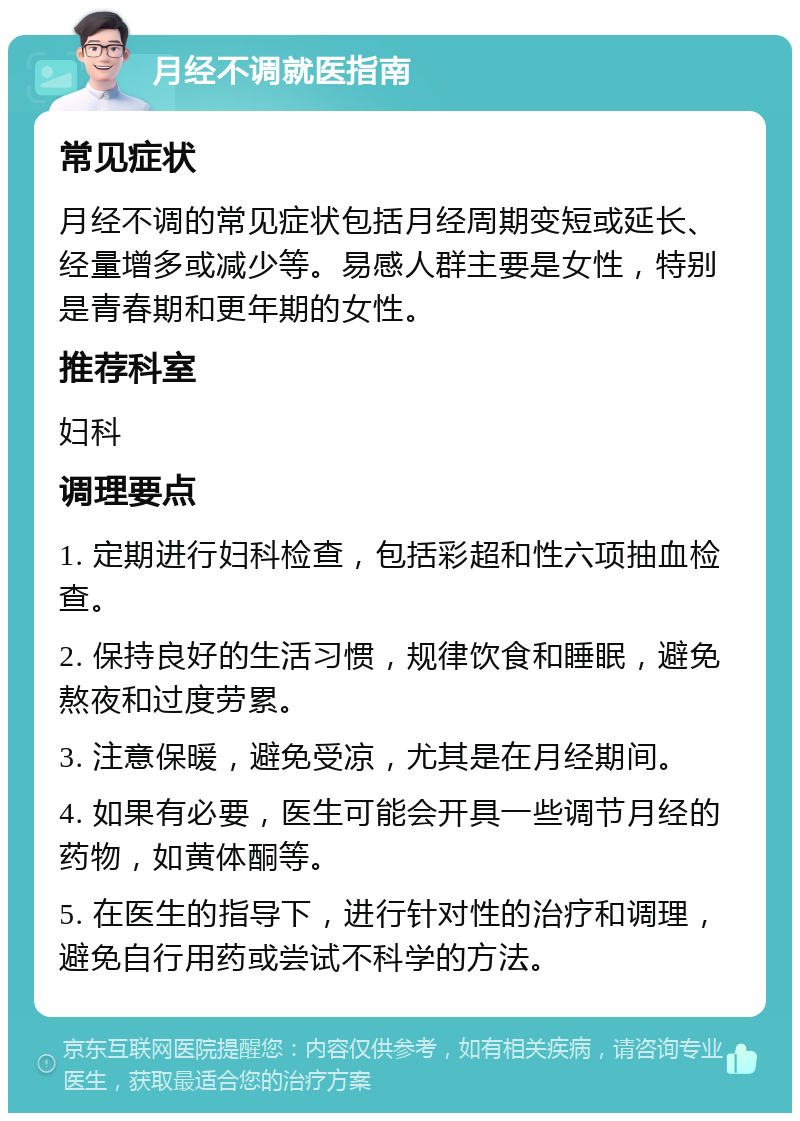 月经不调就医指南 常见症状 月经不调的常见症状包括月经周期变短或延长、经量增多或减少等。易感人群主要是女性，特别是青春期和更年期的女性。 推荐科室 妇科 调理要点 1. 定期进行妇科检查，包括彩超和性六项抽血检查。 2. 保持良好的生活习惯，规律饮食和睡眠，避免熬夜和过度劳累。 3. 注意保暖，避免受凉，尤其是在月经期间。 4. 如果有必要，医生可能会开具一些调节月经的药物，如黄体酮等。 5. 在医生的指导下，进行针对性的治疗和调理，避免自行用药或尝试不科学的方法。