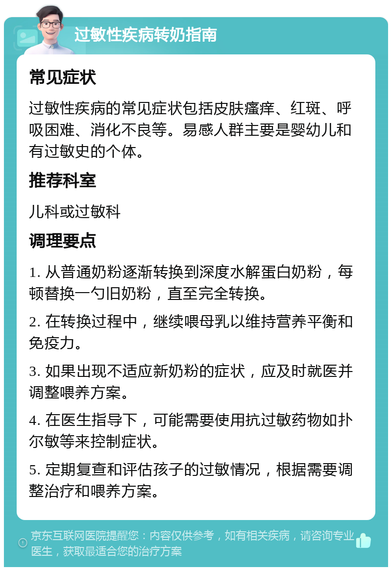 过敏性疾病转奶指南 常见症状 过敏性疾病的常见症状包括皮肤瘙痒、红斑、呼吸困难、消化不良等。易感人群主要是婴幼儿和有过敏史的个体。 推荐科室 儿科或过敏科 调理要点 1. 从普通奶粉逐渐转换到深度水解蛋白奶粉，每顿替换一勺旧奶粉，直至完全转换。 2. 在转换过程中，继续喂母乳以维持营养平衡和免疫力。 3. 如果出现不适应新奶粉的症状，应及时就医并调整喂养方案。 4. 在医生指导下，可能需要使用抗过敏药物如扑尔敏等来控制症状。 5. 定期复查和评估孩子的过敏情况，根据需要调整治疗和喂养方案。