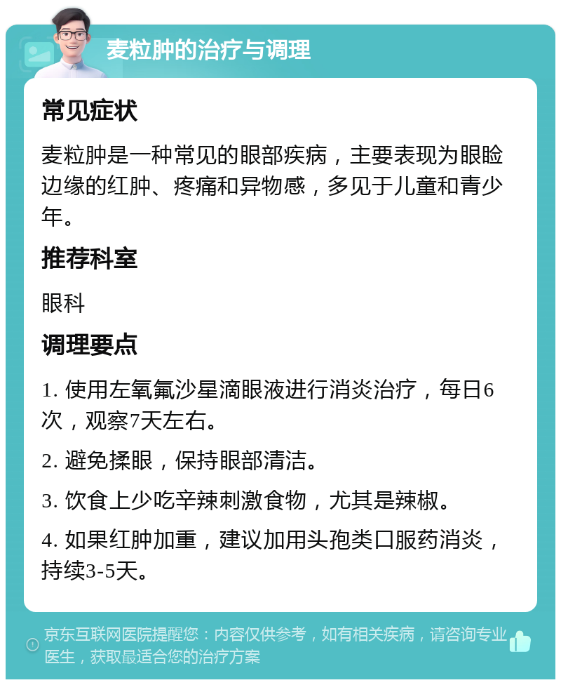 麦粒肿的治疗与调理 常见症状 麦粒肿是一种常见的眼部疾病，主要表现为眼睑边缘的红肿、疼痛和异物感，多见于儿童和青少年。 推荐科室 眼科 调理要点 1. 使用左氧氟沙星滴眼液进行消炎治疗，每日6次，观察7天左右。 2. 避免揉眼，保持眼部清洁。 3. 饮食上少吃辛辣刺激食物，尤其是辣椒。 4. 如果红肿加重，建议加用头孢类口服药消炎，持续3-5天。