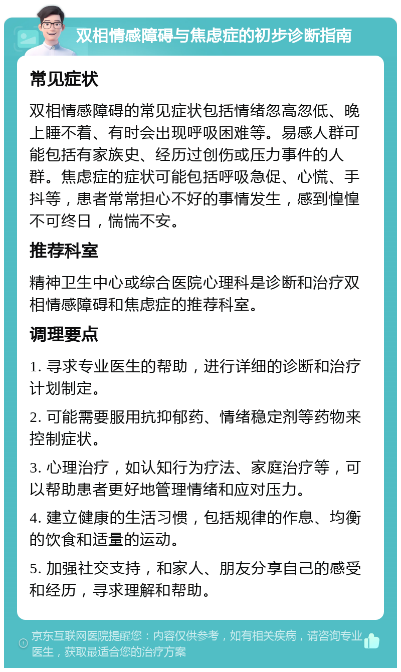 双相情感障碍与焦虑症的初步诊断指南 常见症状 双相情感障碍的常见症状包括情绪忽高忽低、晚上睡不着、有时会出现呼吸困难等。易感人群可能包括有家族史、经历过创伤或压力事件的人群。焦虑症的症状可能包括呼吸急促、心慌、手抖等，患者常常担心不好的事情发生，感到惶惶不可终日，惴惴不安。 推荐科室 精神卫生中心或综合医院心理科是诊断和治疗双相情感障碍和焦虑症的推荐科室。 调理要点 1. 寻求专业医生的帮助，进行详细的诊断和治疗计划制定。 2. 可能需要服用抗抑郁药、情绪稳定剂等药物来控制症状。 3. 心理治疗，如认知行为疗法、家庭治疗等，可以帮助患者更好地管理情绪和应对压力。 4. 建立健康的生活习惯，包括规律的作息、均衡的饮食和适量的运动。 5. 加强社交支持，和家人、朋友分享自己的感受和经历，寻求理解和帮助。