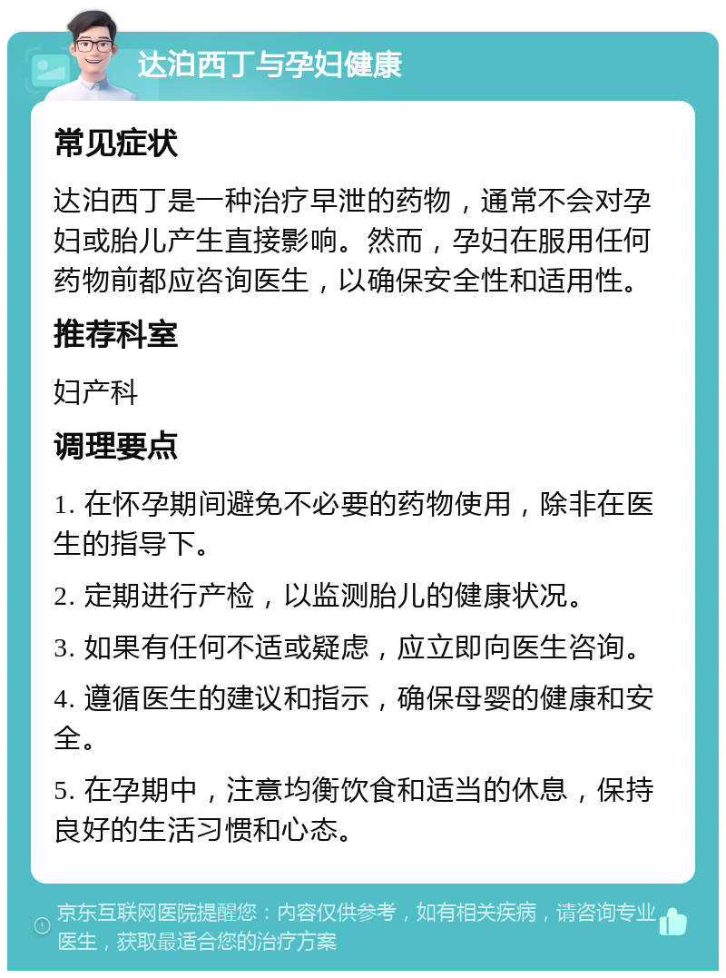 达泊西丁与孕妇健康 常见症状 达泊西丁是一种治疗早泄的药物，通常不会对孕妇或胎儿产生直接影响。然而，孕妇在服用任何药物前都应咨询医生，以确保安全性和适用性。 推荐科室 妇产科 调理要点 1. 在怀孕期间避免不必要的药物使用，除非在医生的指导下。 2. 定期进行产检，以监测胎儿的健康状况。 3. 如果有任何不适或疑虑，应立即向医生咨询。 4. 遵循医生的建议和指示，确保母婴的健康和安全。 5. 在孕期中，注意均衡饮食和适当的休息，保持良好的生活习惯和心态。