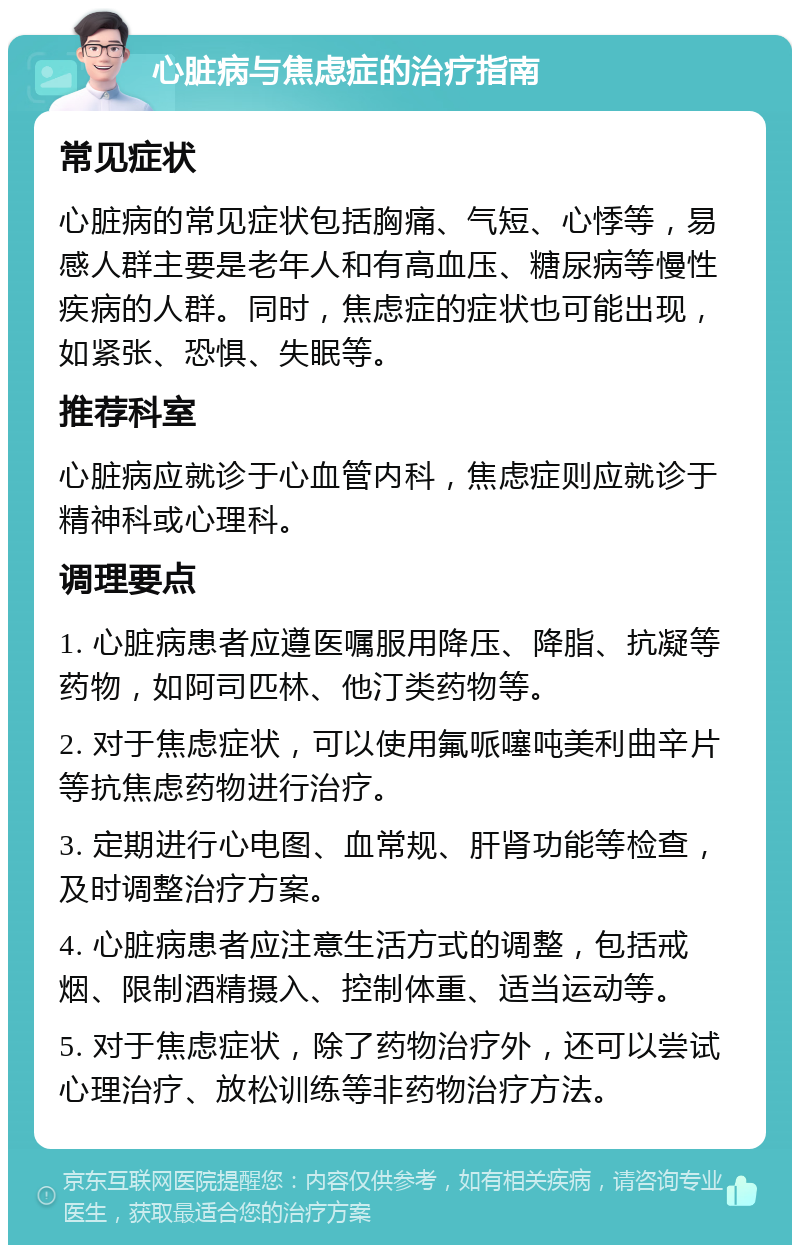 心脏病与焦虑症的治疗指南 常见症状 心脏病的常见症状包括胸痛、气短、心悸等，易感人群主要是老年人和有高血压、糖尿病等慢性疾病的人群。同时，焦虑症的症状也可能出现，如紧张、恐惧、失眠等。 推荐科室 心脏病应就诊于心血管内科，焦虑症则应就诊于精神科或心理科。 调理要点 1. 心脏病患者应遵医嘱服用降压、降脂、抗凝等药物，如阿司匹林、他汀类药物等。 2. 对于焦虑症状，可以使用氟哌噻吨美利曲辛片等抗焦虑药物进行治疗。 3. 定期进行心电图、血常规、肝肾功能等检查，及时调整治疗方案。 4. 心脏病患者应注意生活方式的调整，包括戒烟、限制酒精摄入、控制体重、适当运动等。 5. 对于焦虑症状，除了药物治疗外，还可以尝试心理治疗、放松训练等非药物治疗方法。