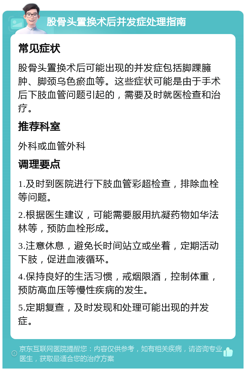 股骨头置换术后并发症处理指南 常见症状 股骨头置换术后可能出现的并发症包括脚踝臃肿、脚颈乌色瘀血等。这些症状可能是由于手术后下肢血管问题引起的，需要及时就医检查和治疗。 推荐科室 外科或血管外科 调理要点 1.及时到医院进行下肢血管彩超检查，排除血栓等问题。 2.根据医生建议，可能需要服用抗凝药物如华法林等，预防血栓形成。 3.注意休息，避免长时间站立或坐着，定期活动下肢，促进血液循环。 4.保持良好的生活习惯，戒烟限酒，控制体重，预防高血压等慢性疾病的发生。 5.定期复查，及时发现和处理可能出现的并发症。