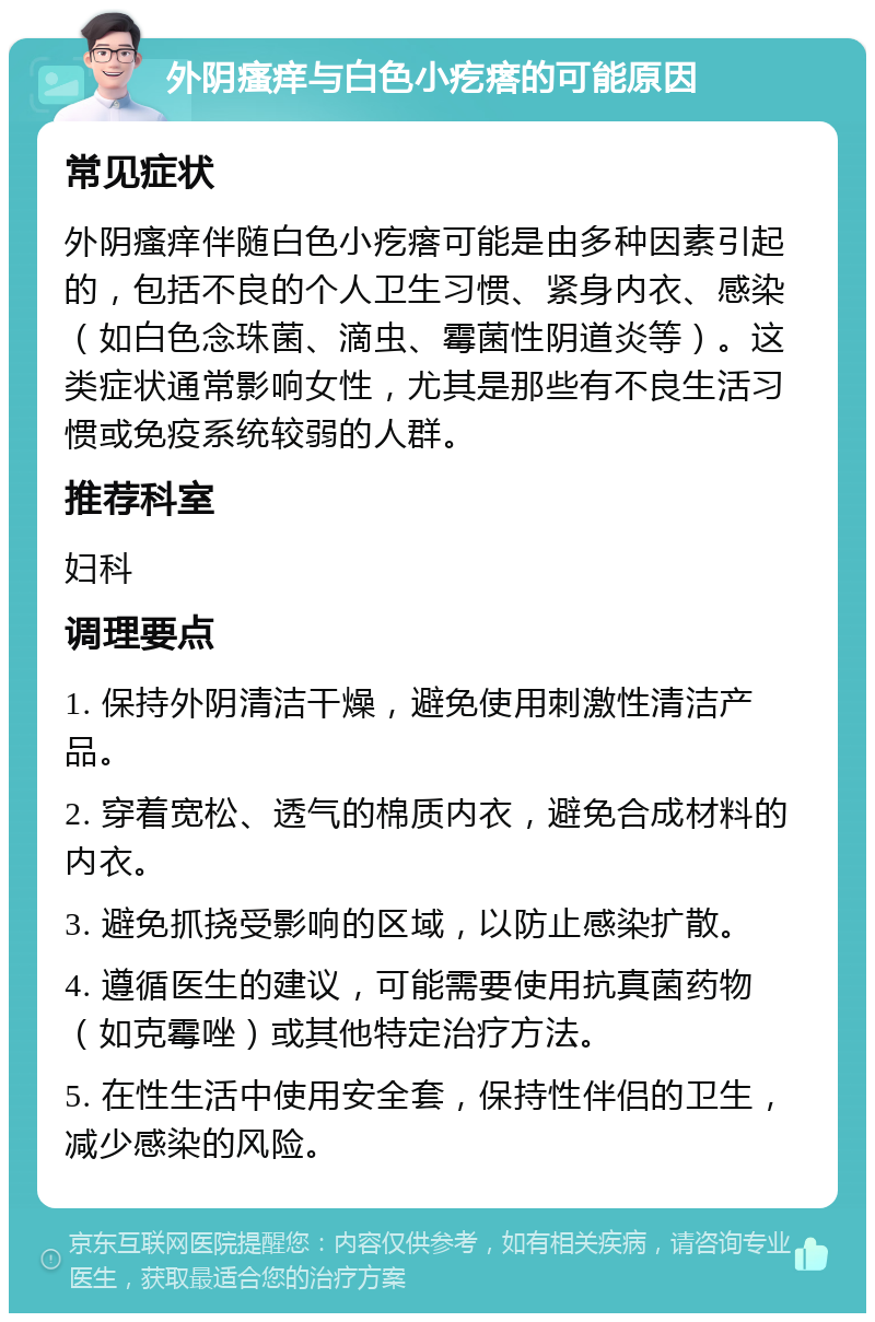 外阴瘙痒与白色小疙瘩的可能原因 常见症状 外阴瘙痒伴随白色小疙瘩可能是由多种因素引起的，包括不良的个人卫生习惯、紧身内衣、感染（如白色念珠菌、滴虫、霉菌性阴道炎等）。这类症状通常影响女性，尤其是那些有不良生活习惯或免疫系统较弱的人群。 推荐科室 妇科 调理要点 1. 保持外阴清洁干燥，避免使用刺激性清洁产品。 2. 穿着宽松、透气的棉质内衣，避免合成材料的内衣。 3. 避免抓挠受影响的区域，以防止感染扩散。 4. 遵循医生的建议，可能需要使用抗真菌药物（如克霉唑）或其他特定治疗方法。 5. 在性生活中使用安全套，保持性伴侣的卫生，减少感染的风险。