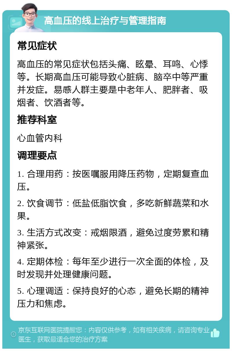 高血压的线上治疗与管理指南 常见症状 高血压的常见症状包括头痛、眩晕、耳鸣、心悸等。长期高血压可能导致心脏病、脑卒中等严重并发症。易感人群主要是中老年人、肥胖者、吸烟者、饮酒者等。 推荐科室 心血管内科 调理要点 1. 合理用药：按医嘱服用降压药物，定期复查血压。 2. 饮食调节：低盐低脂饮食，多吃新鲜蔬菜和水果。 3. 生活方式改变：戒烟限酒，避免过度劳累和精神紧张。 4. 定期体检：每年至少进行一次全面的体检，及时发现并处理健康问题。 5. 心理调适：保持良好的心态，避免长期的精神压力和焦虑。