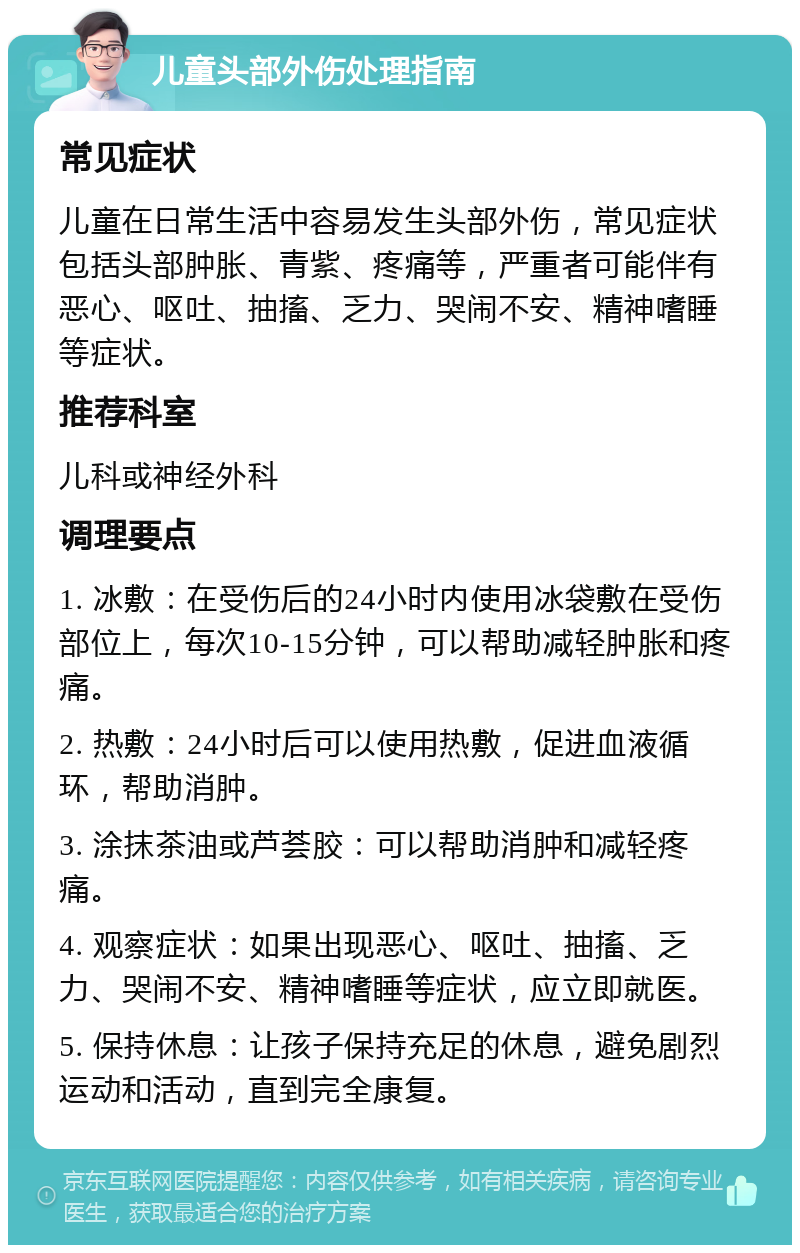 儿童头部外伤处理指南 常见症状 儿童在日常生活中容易发生头部外伤，常见症状包括头部肿胀、青紫、疼痛等，严重者可能伴有恶心、呕吐、抽搐、乏力、哭闹不安、精神嗜睡等症状。 推荐科室 儿科或神经外科 调理要点 1. 冰敷：在受伤后的24小时内使用冰袋敷在受伤部位上，每次10-15分钟，可以帮助减轻肿胀和疼痛。 2. 热敷：24小时后可以使用热敷，促进血液循环，帮助消肿。 3. 涂抹茶油或芦荟胶：可以帮助消肿和减轻疼痛。 4. 观察症状：如果出现恶心、呕吐、抽搐、乏力、哭闹不安、精神嗜睡等症状，应立即就医。 5. 保持休息：让孩子保持充足的休息，避免剧烈运动和活动，直到完全康复。