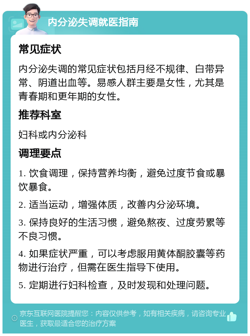 内分泌失调就医指南 常见症状 内分泌失调的常见症状包括月经不规律、白带异常、阴道出血等。易感人群主要是女性，尤其是青春期和更年期的女性。 推荐科室 妇科或内分泌科 调理要点 1. 饮食调理，保持营养均衡，避免过度节食或暴饮暴食。 2. 适当运动，增强体质，改善内分泌环境。 3. 保持良好的生活习惯，避免熬夜、过度劳累等不良习惯。 4. 如果症状严重，可以考虑服用黄体酮胶囊等药物进行治疗，但需在医生指导下使用。 5. 定期进行妇科检查，及时发现和处理问题。