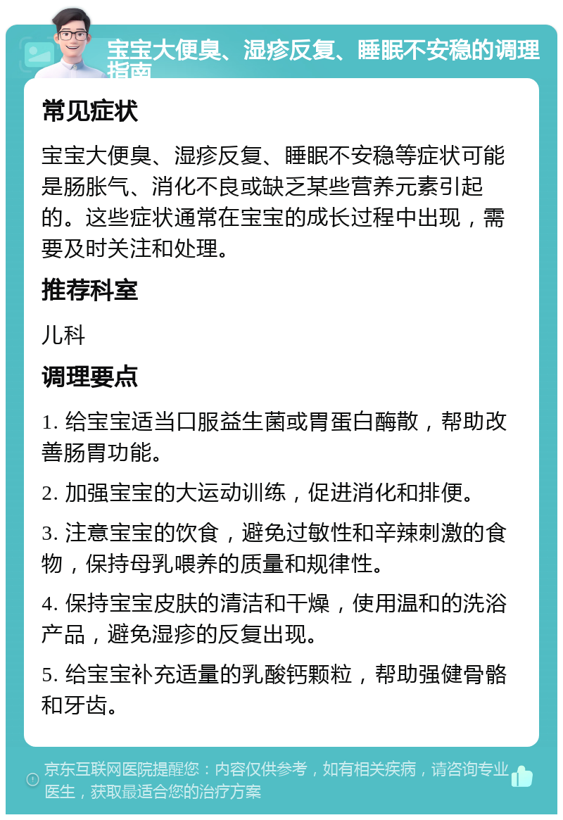 宝宝大便臭、湿疹反复、睡眠不安稳的调理指南 常见症状 宝宝大便臭、湿疹反复、睡眠不安稳等症状可能是肠胀气、消化不良或缺乏某些营养元素引起的。这些症状通常在宝宝的成长过程中出现，需要及时关注和处理。 推荐科室 儿科 调理要点 1. 给宝宝适当口服益生菌或胃蛋白酶散，帮助改善肠胃功能。 2. 加强宝宝的大运动训练，促进消化和排便。 3. 注意宝宝的饮食，避免过敏性和辛辣刺激的食物，保持母乳喂养的质量和规律性。 4. 保持宝宝皮肤的清洁和干燥，使用温和的洗浴产品，避免湿疹的反复出现。 5. 给宝宝补充适量的乳酸钙颗粒，帮助强健骨骼和牙齿。