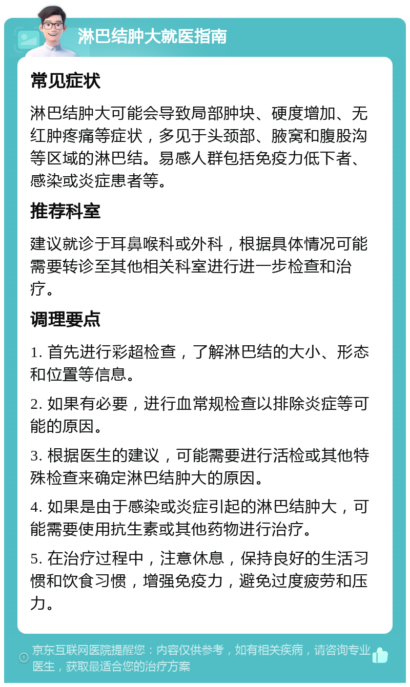 淋巴结肿大就医指南 常见症状 淋巴结肿大可能会导致局部肿块、硬度增加、无红肿疼痛等症状，多见于头颈部、腋窝和腹股沟等区域的淋巴结。易感人群包括免疫力低下者、感染或炎症患者等。 推荐科室 建议就诊于耳鼻喉科或外科，根据具体情况可能需要转诊至其他相关科室进行进一步检查和治疗。 调理要点 1. 首先进行彩超检查，了解淋巴结的大小、形态和位置等信息。 2. 如果有必要，进行血常规检查以排除炎症等可能的原因。 3. 根据医生的建议，可能需要进行活检或其他特殊检查来确定淋巴结肿大的原因。 4. 如果是由于感染或炎症引起的淋巴结肿大，可能需要使用抗生素或其他药物进行治疗。 5. 在治疗过程中，注意休息，保持良好的生活习惯和饮食习惯，增强免疫力，避免过度疲劳和压力。