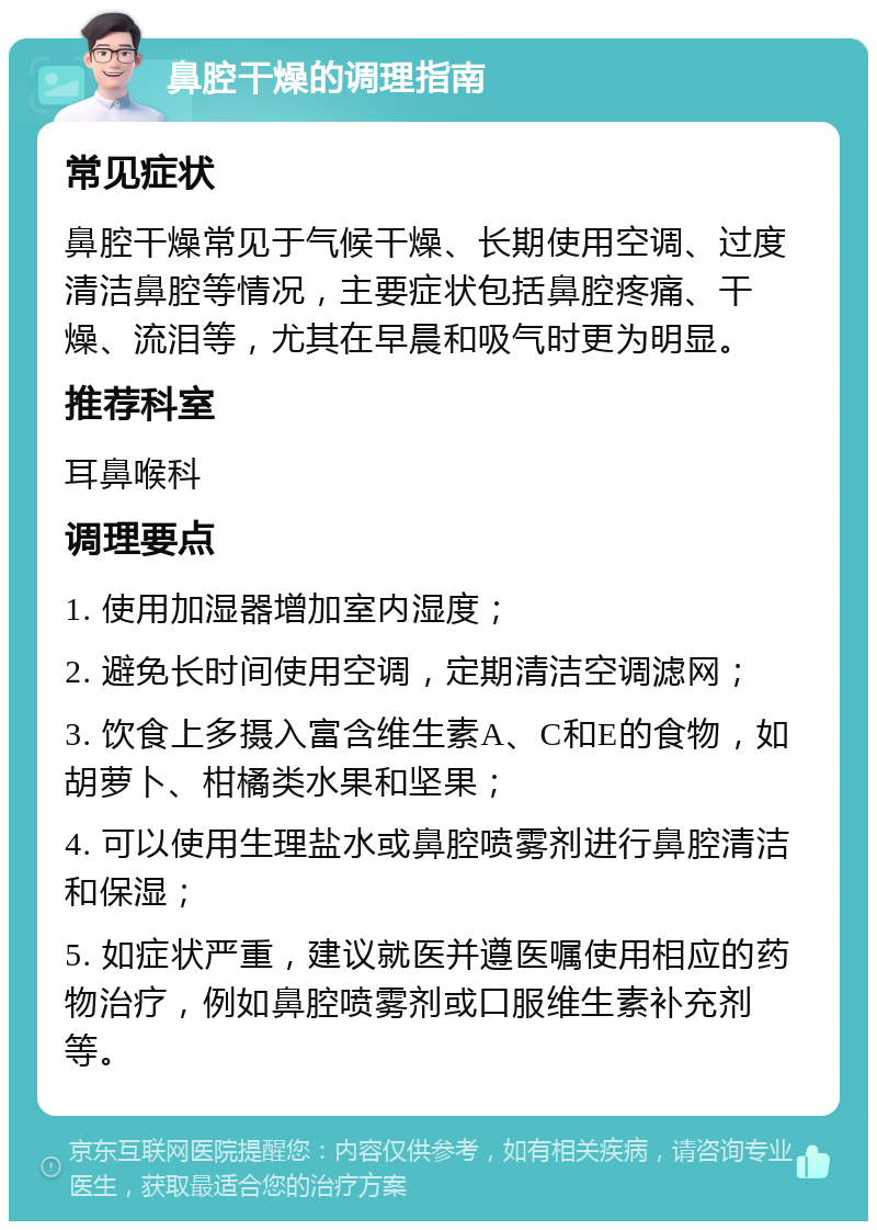 鼻腔干燥的调理指南 常见症状 鼻腔干燥常见于气候干燥、长期使用空调、过度清洁鼻腔等情况，主要症状包括鼻腔疼痛、干燥、流泪等，尤其在早晨和吸气时更为明显。 推荐科室 耳鼻喉科 调理要点 1. 使用加湿器增加室内湿度； 2. 避免长时间使用空调，定期清洁空调滤网； 3. 饮食上多摄入富含维生素A、C和E的食物，如胡萝卜、柑橘类水果和坚果； 4. 可以使用生理盐水或鼻腔喷雾剂进行鼻腔清洁和保湿； 5. 如症状严重，建议就医并遵医嘱使用相应的药物治疗，例如鼻腔喷雾剂或口服维生素补充剂等。