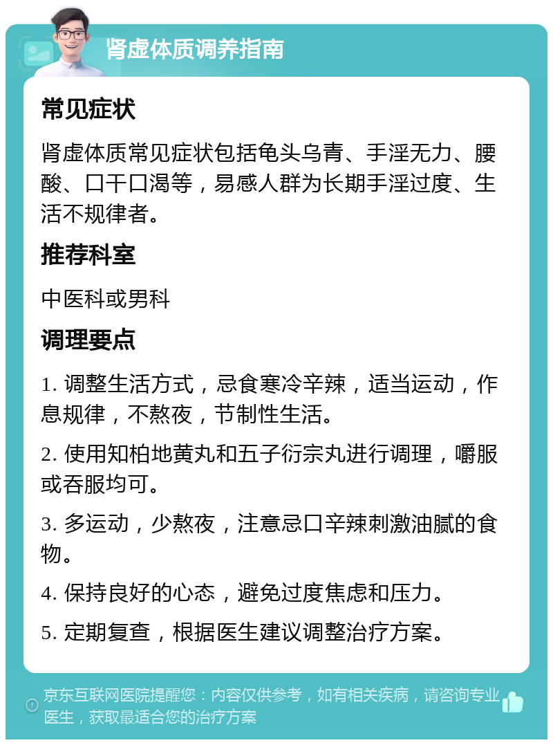 肾虚体质调养指南 常见症状 肾虚体质常见症状包括龟头乌青、手淫无力、腰酸、口干口渴等，易感人群为长期手淫过度、生活不规律者。 推荐科室 中医科或男科 调理要点 1. 调整生活方式，忌食寒冷辛辣，适当运动，作息规律，不熬夜，节制性生活。 2. 使用知柏地黄丸和五子衍宗丸进行调理，嚼服或吞服均可。 3. 多运动，少熬夜，注意忌口辛辣刺激油腻的食物。 4. 保持良好的心态，避免过度焦虑和压力。 5. 定期复查，根据医生建议调整治疗方案。