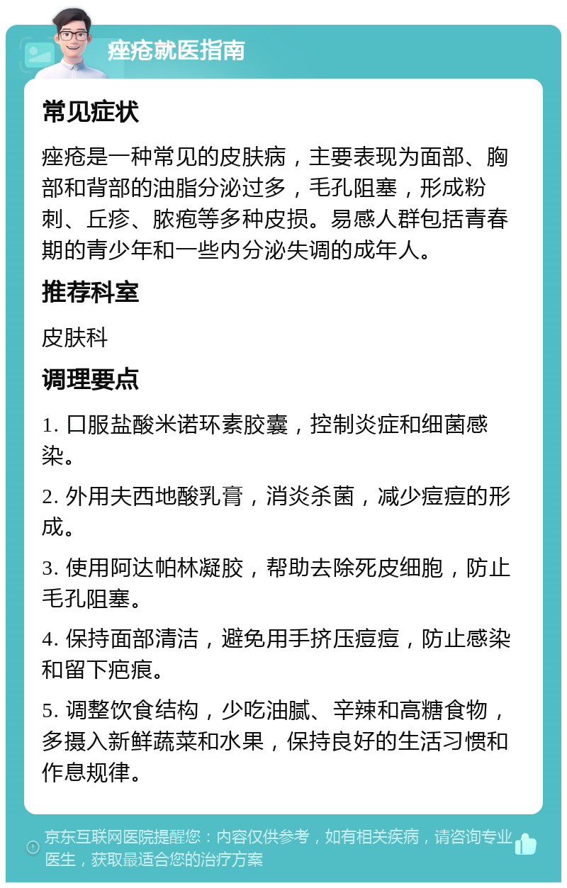 痤疮就医指南 常见症状 痤疮是一种常见的皮肤病，主要表现为面部、胸部和背部的油脂分泌过多，毛孔阻塞，形成粉刺、丘疹、脓疱等多种皮损。易感人群包括青春期的青少年和一些内分泌失调的成年人。 推荐科室 皮肤科 调理要点 1. 口服盐酸米诺环素胶囊，控制炎症和细菌感染。 2. 外用夫西地酸乳膏，消炎杀菌，减少痘痘的形成。 3. 使用阿达帕林凝胶，帮助去除死皮细胞，防止毛孔阻塞。 4. 保持面部清洁，避免用手挤压痘痘，防止感染和留下疤痕。 5. 调整饮食结构，少吃油腻、辛辣和高糖食物，多摄入新鲜蔬菜和水果，保持良好的生活习惯和作息规律。